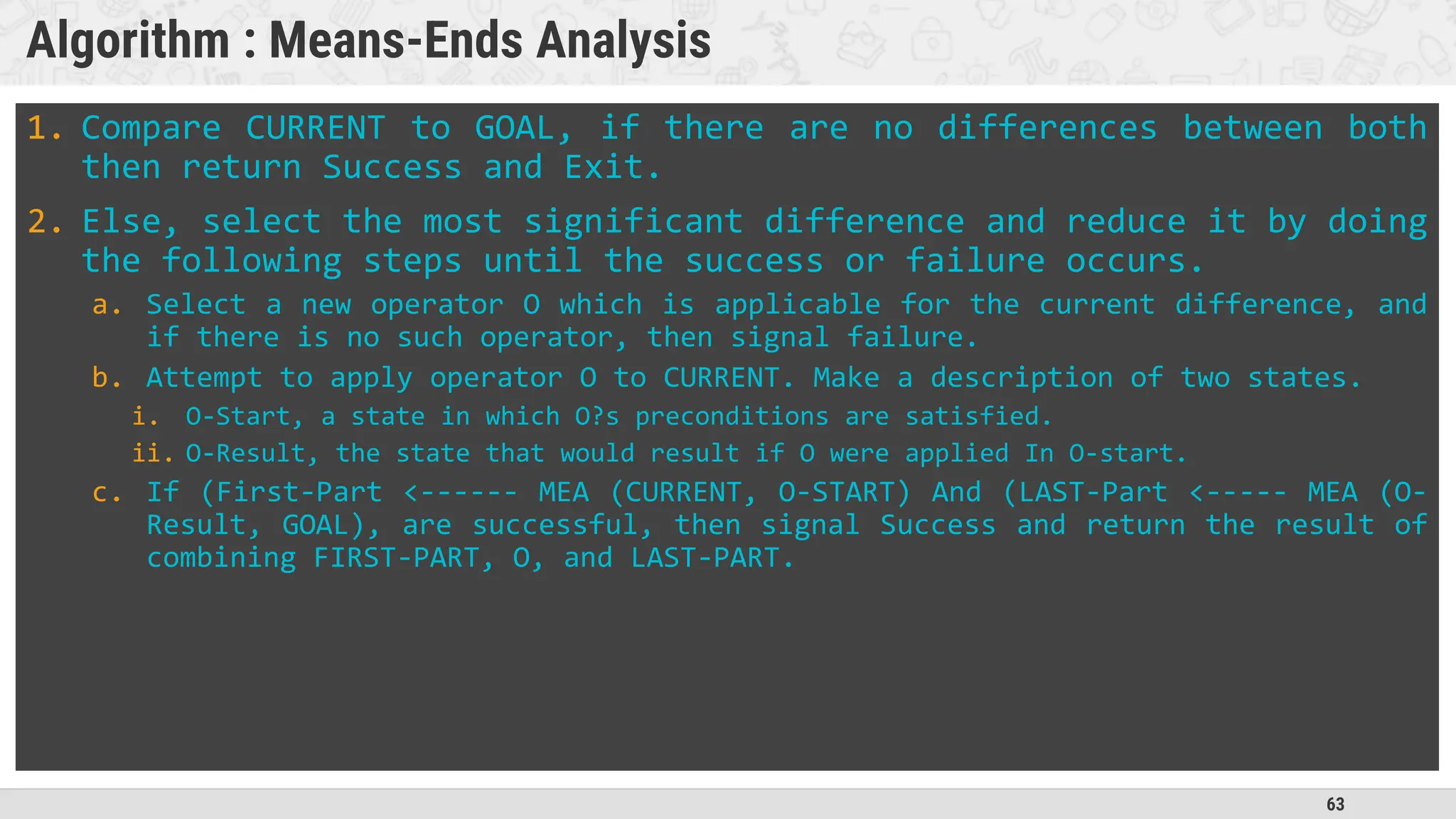 63
Algorithm : Means-Ends Analysis
1. Compare CURRENT to GOAL, if there are no differences between both
then return Success and Exit.
2. Else, select the most significant difference and reduce it by doing
the following steps until the success or failure occurs.
a. Select a new operator O which is applicable for the current difference, and
if there is no such operator, then signal failure.
b. Attempt to apply operator O to CURRENT. Make a description of two states.
i. O-Start, a state in which O?s preconditions are satisfied.
ii. O-Result, the state that would result if O were applied In O-start.
c. If (First-Part <------ MEA (CURRENT, O-START) And (LAST-Part <----- MEA (O-
Result, GOAL), are successful, then signal Success and return the result of
combining FIRST-PART, O, and LAST-PART.
 