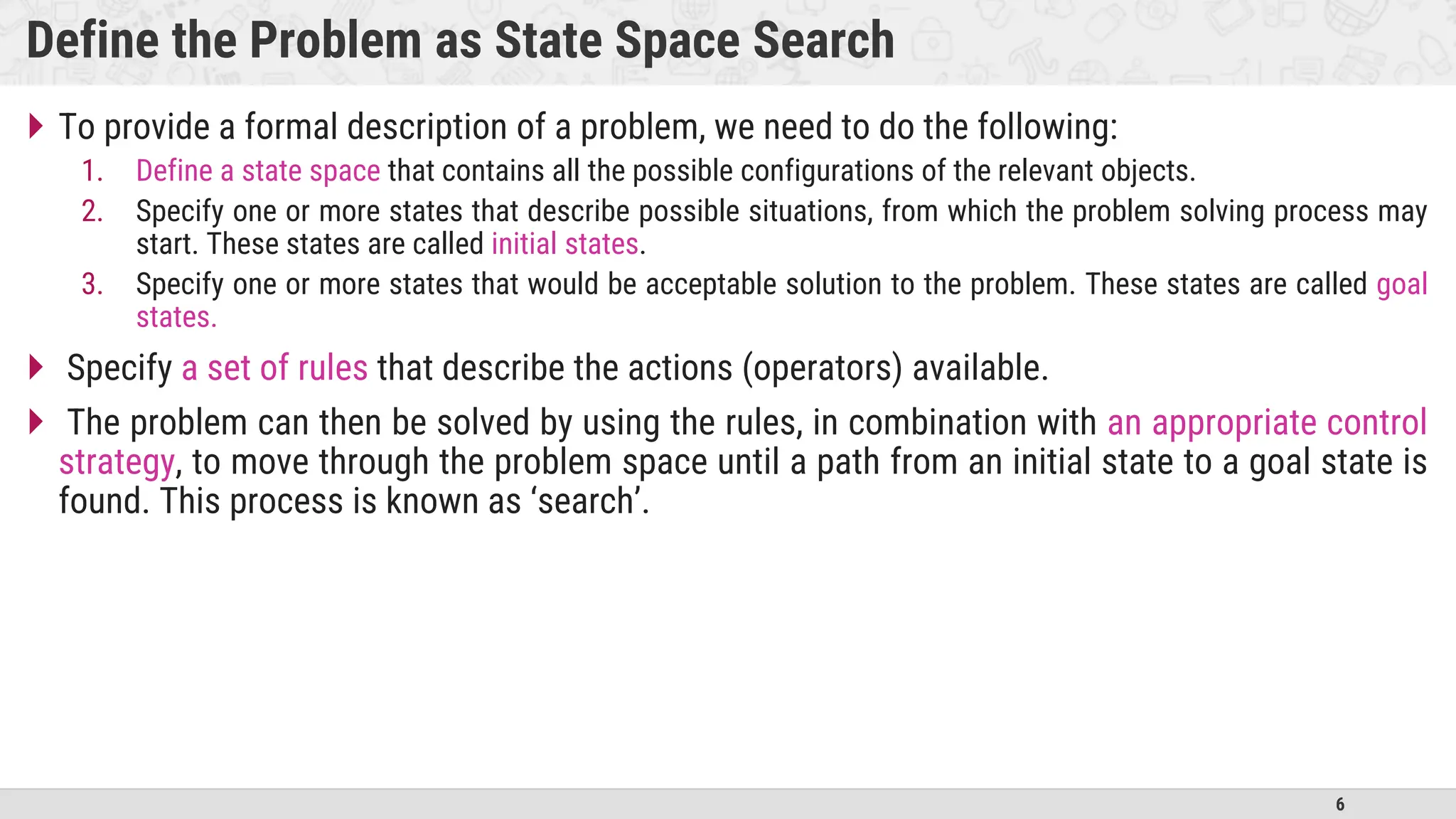 6
Define the Problem as State Space Search
 To provide a formal description of a problem, we need to do the following:
1. Define a state space that contains all the possible configurations of the relevant objects.
2. Specify one or more states that describe possible situations, from which the problem solving process may
start. These states are called initial states.
3. Specify one or more states that would be acceptable solution to the problem. These states are called goal
states.
 Specify a set of rules that describe the actions (operators) available.
 The problem can then be solved by using the rules, in combination with an appropriate control
strategy, to move through the problem space until a path from an initial state to a goal state is
found. This process is known as ‘search’.
 