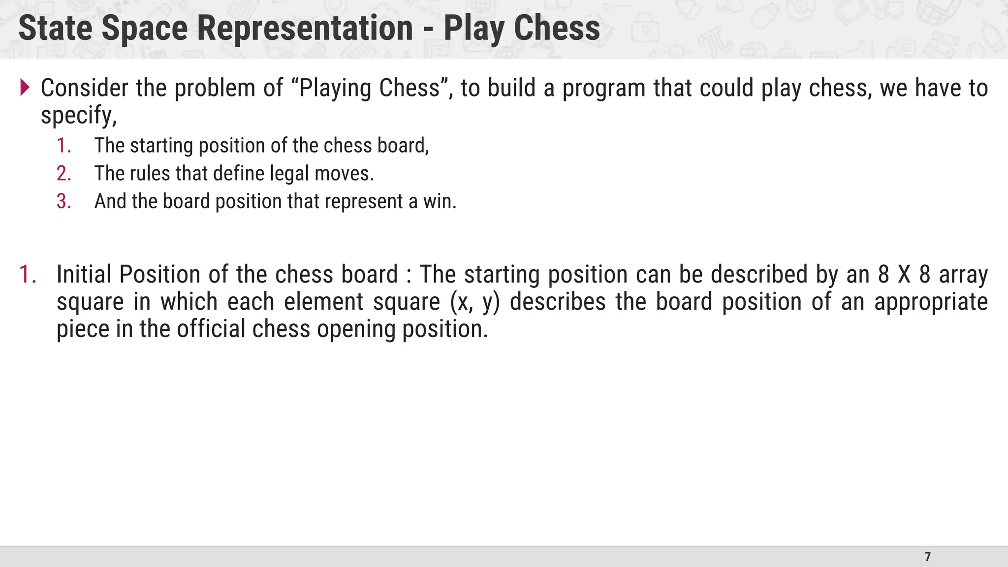 7
State Space Representation - Play Chess
 Consider the problem of “Playing Chess”, to build a program that could play chess, we have to
specify,
1. The starting position of the chess board,
2. The rules that define legal moves.
3. And the board position that represent a win.
1. Initial Position of the chess board : The starting position can be described by an 8 X 8 array
square in which each element square (x, y) describes the board position of an appropriate
piece in the official chess opening position.
 