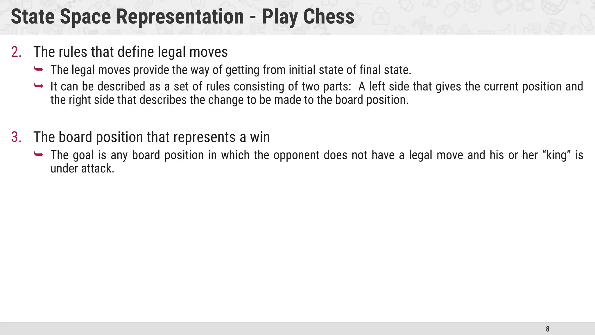 8
State Space Representation - Play Chess
2. The rules that define legal moves
 The legal moves provide the way of getting from initial state of final state.
 It can be described as a set of rules consisting of two parts: A left side that gives the current position and
the right side that describes the change to be made to the board position.
3. The board position that represents a win
 The goal is any board position in which the opponent does not have a legal move and his or her “king” is
under attack.
 