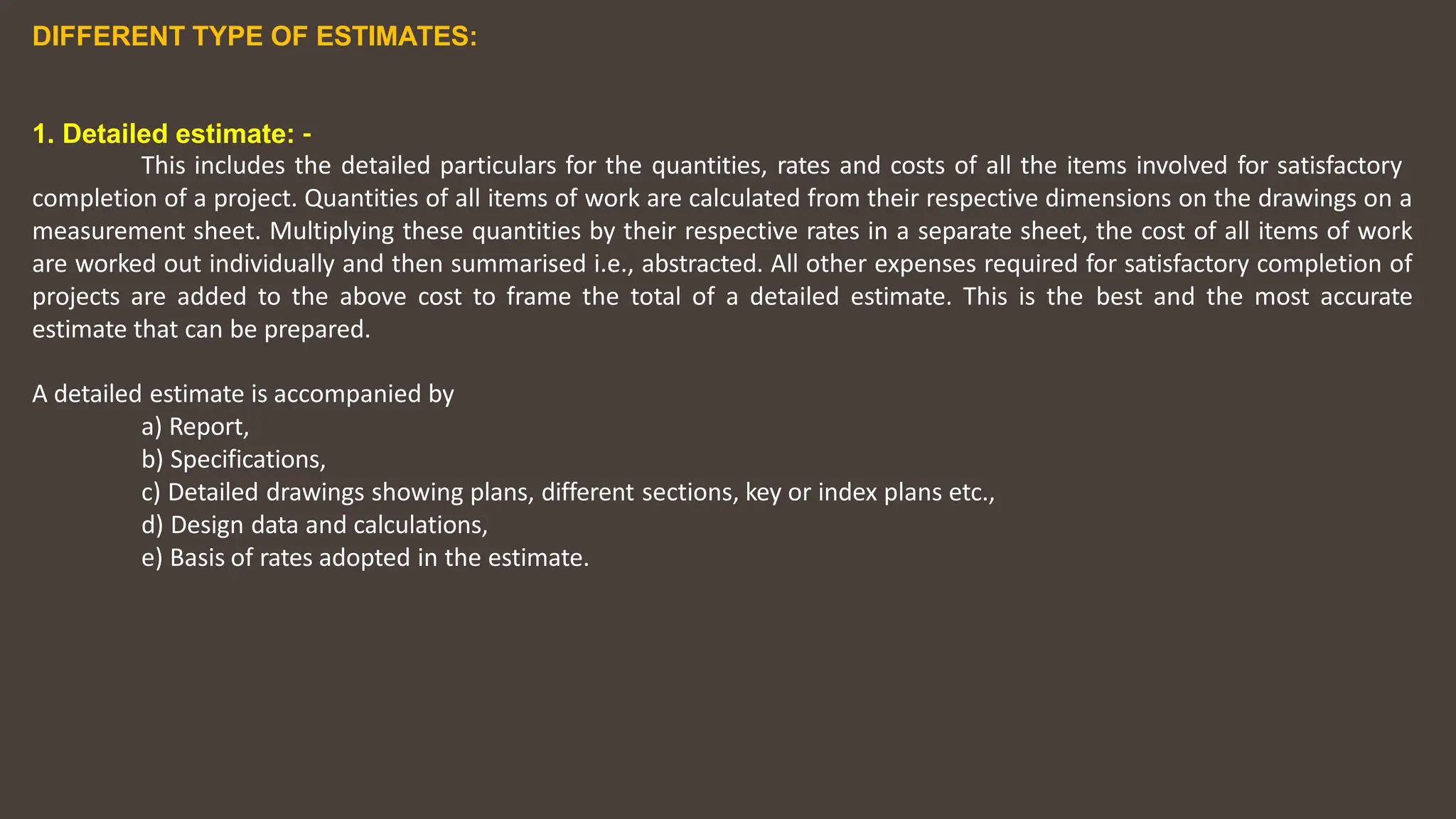 DIFFERENT TYPE OF ESTIMATES:
1. Detailed estimate: ‐
This includes the detailed particulars for the quantities, rates and costs of all the items involved for satisfactory
completion of a project. Quantities of all items of work are calculated from their respective dimensions on the drawings on a
measurement sheet. Multiplying these quantities by their respective rates in a separate sheet, the cost of all items of work
are worked out individually and then summarised i.e., abstracted. All other expenses required for satisfactory completion of
projects are added to the above cost to frame the total of a detailed estimate. This is the best and the most accurate
estimate that can be prepared.
A detailed estimate is accompanied by
a) Report,
b) Specifications,
c) Detailed drawings showing plans, different sections, key or index plans etc.,
d) Design data and calculations,
e) Basis of rates adopted in the estimate.
 