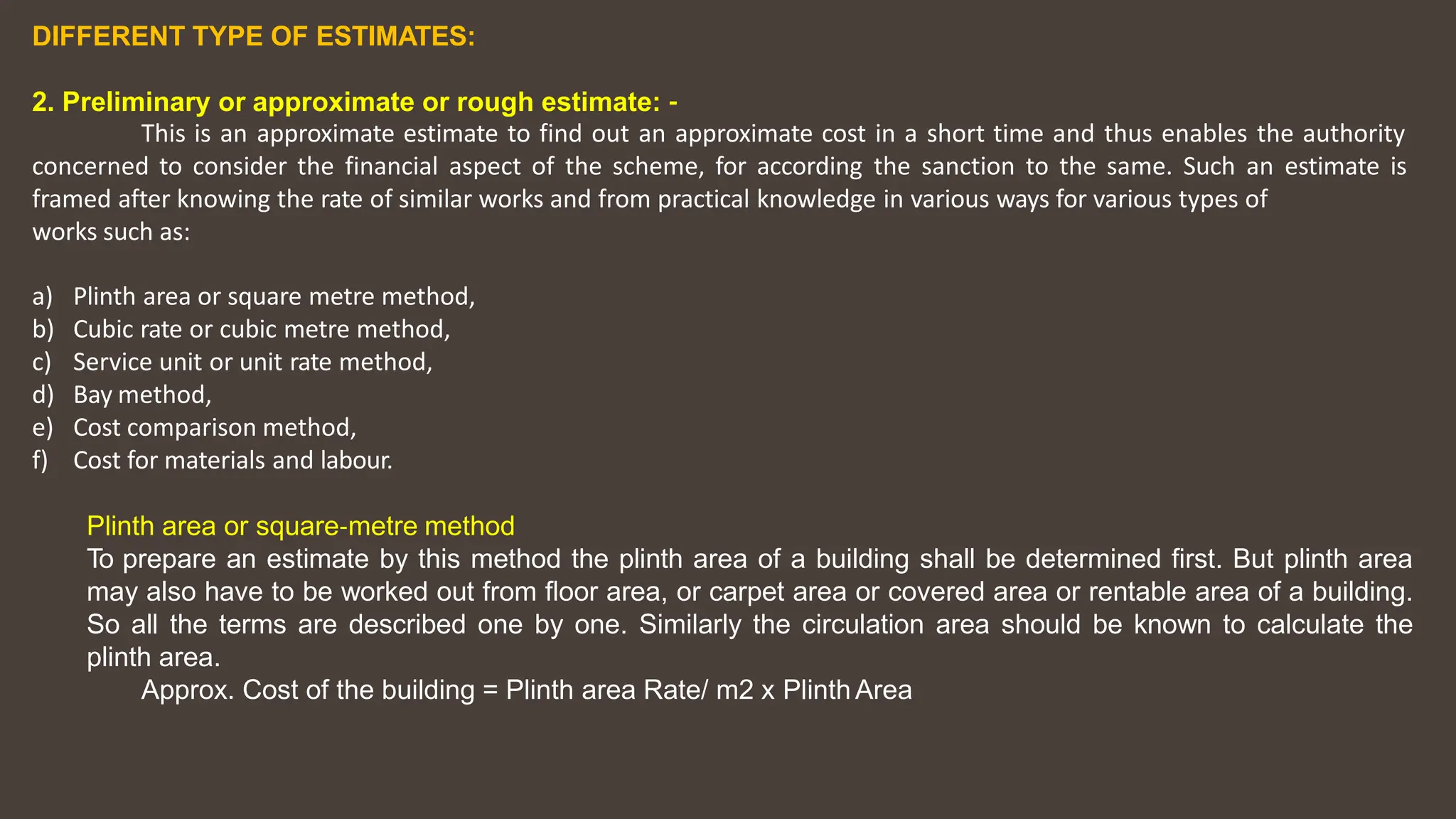 DIFFERENT TYPE OF ESTIMATES:
2. Preliminary or approximate or rough estimate: ‐
This is an approximate estimate to find out an approximate cost in a short time and thus enables the authority
concerned to consider the financial aspect of the scheme, for according the sanction to the same. Such an estimate is
framed after knowing the rate of similar works and from practical knowledge in various ways for various types of
works such as:
a) Plinth area or square metre method,
b) Cubic rate or cubic metre method,
c) Service unit or unit rate method,
d) Bay method,
e) Cost comparison method,
f) Cost for materials and labour.
Plinth area or square‐metre method
To prepare an estimate by this method the plinth area of a building shall be determined first. But plinth area
may also have to be worked out from floor area, or carpet area or covered area or rentable area of a building.
So all the terms are described one by one. Similarly the circulation area should be known to calculate the
plinth area.
Approx. Cost of the building = Plinth area Rate/ m2 x PlinthArea
 