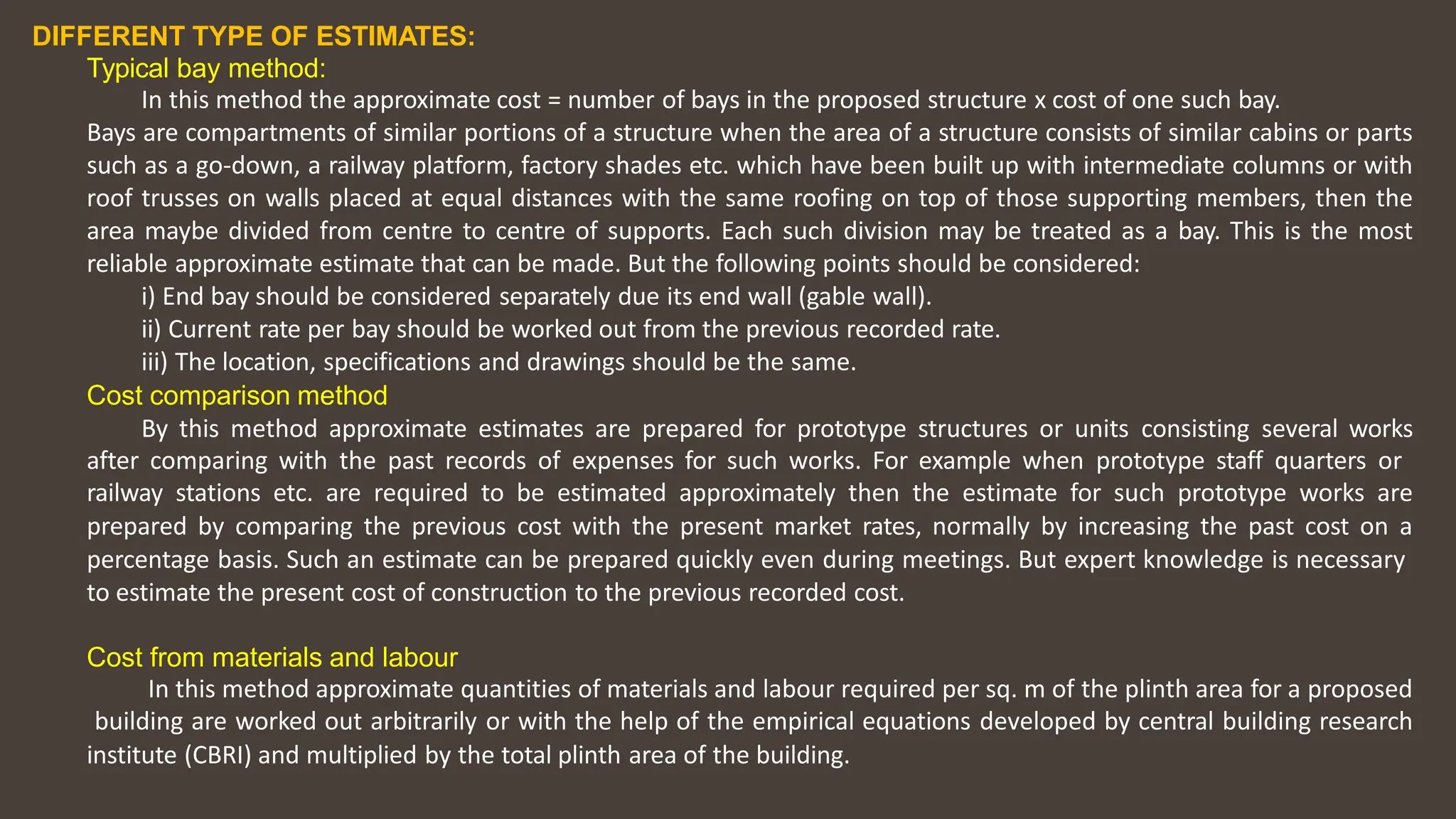 DIFFERENT TYPE OF ESTIMATES:
Typical bay method:
In this method the approximate cost = number of bays in the proposed structure x cost of one such bay.
Bays are compartments of similar portions of a structure when the area of a structure consists of similar cabins or parts
such as a go‐down, a railway platform, factory shades etc. which have been built up with intermediate columns or with
roof trusses on walls placed at equal distances with the same roofing on top of those supporting members, then the
area maybe divided from centre to centre of supports. Each such division may be treated as a bay. This is the most
reliable approximate estimate that can be made. But the following points should be considered:
i) End bay should be considered separately due its end wall (gable wall).
ii) Current rate per bay should be worked out from the previous recorded rate.
iii) The location, specifications and drawings should be the same.
Cost comparison method
By this method approximate estimates are prepared for prototype structures or units consisting several works
after comparing with the past records of expenses for such works. For example when prototype staff quarters or
railway stations etc. are required to be estimated approximately then the estimate for such prototype works are
prepared by comparing the previous cost with the present market rates, normally by increasing the past cost on a
percentage basis. Such an estimate can be prepared quickly even during meetings. But expert knowledge is necessary
to estimate the present cost of construction to the previous recorded cost.
Cost from materials and labour
In this method approximate quantities of materials and labour required per sq. m of the plinth area for a proposed
building are worked out arbitrarily or with the help of the empirical equations developed by central building research
institute (CBRI) and multiplied by the total plinth area of the building.
 