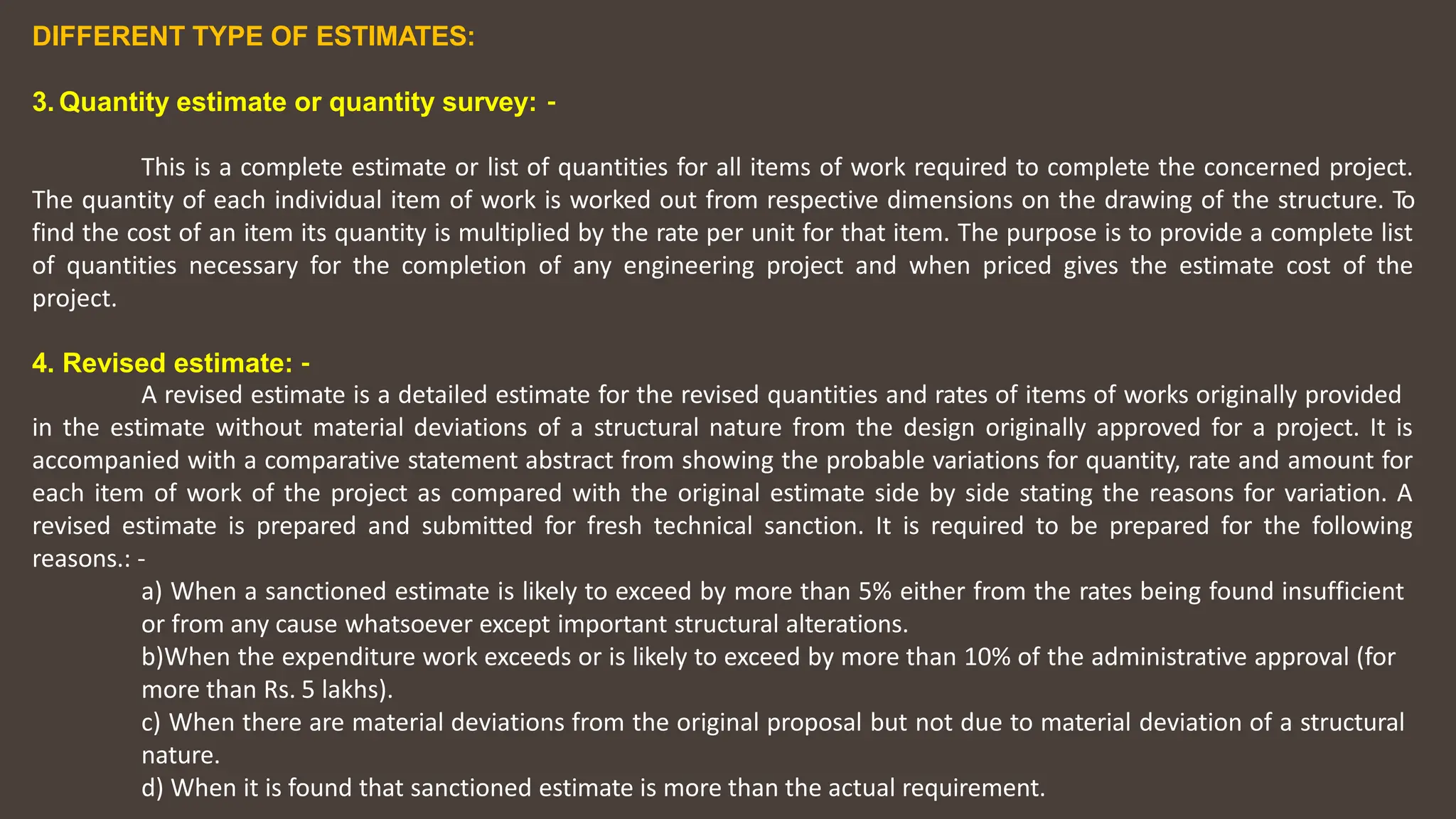 DIFFERENT TYPE OF ESTIMATES:
3. Quantity estimate or quantity survey: ‐
This is a complete estimate or list of quantities for all items of work required to complete the concerned project.
The quantity of each individual item of work is worked out from respective dimensions on the drawing of the structure. To
find the cost of an item its quantity is multiplied by the rate per unit for that item. The purpose is to provide a complete list
of quantities necessary for the completion of any engineering project and when priced gives the estimate cost of the
project.
4. Revised estimate: ‐
A revised estimate is a detailed estimate for the revised quantities and rates of items of works originally provided
in the estimate without material deviations of a structural nature from the design originally approved for a project. It is
accompanied with a comparative statement abstract from showing the probable variations for quantity, rate and amount for
each item of work of the project as compared with the original estimate side by side stating the reasons for variation. A
revised estimate is prepared and submitted for fresh technical sanction. It is required to be prepared for the following
reasons.: ‐
a) When a sanctioned estimate is likely to exceed by more than 5% either from the rates being found insufficient
or from any cause whatsoever except important structural alterations.
b)When the expenditure work exceeds or is likely to exceed by more than 10% of the administrative approval (for
more than Rs. 5 lakhs).
c) When there are material deviations from the original proposal but not due to material deviation of a structural
nature.
d) When it is found that sanctioned estimate is more than the actual requirement.
 