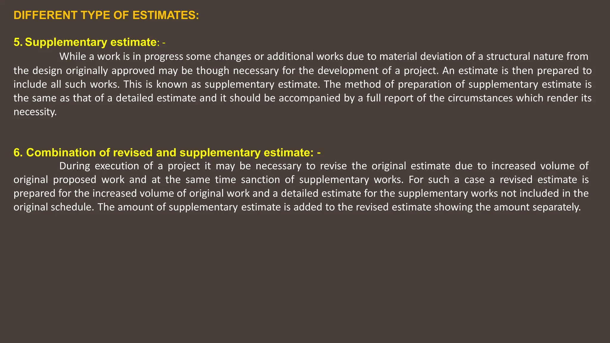 DIFFERENT TYPE OF ESTIMATES:
5. Supplementary estimate: ‐
While a work is in progress some changes or additional works due to material deviation of a structural nature from
the design originally approved may be though necessary for the development of a project. An estimate is then prepared to
include all such works. This is known as supplementary estimate. The method of preparation of supplementary estimate is
the same as that of a detailed estimate and it should be accompanied by a full report of the circumstances which render its
necessity.
6. Combination of revised and supplementary estimate: ‐
During execution of a project it may be necessary to revise the original estimate due to increased volume of
original proposed work and at the same time sanction of supplementary works. For such a case a revised estimate is
prepared for the increased volume of original work and a detailed estimate for the supplementary works not included in the
original schedule. The amount of supplementary estimate is added to the revised estimate showing the amount separately.
 