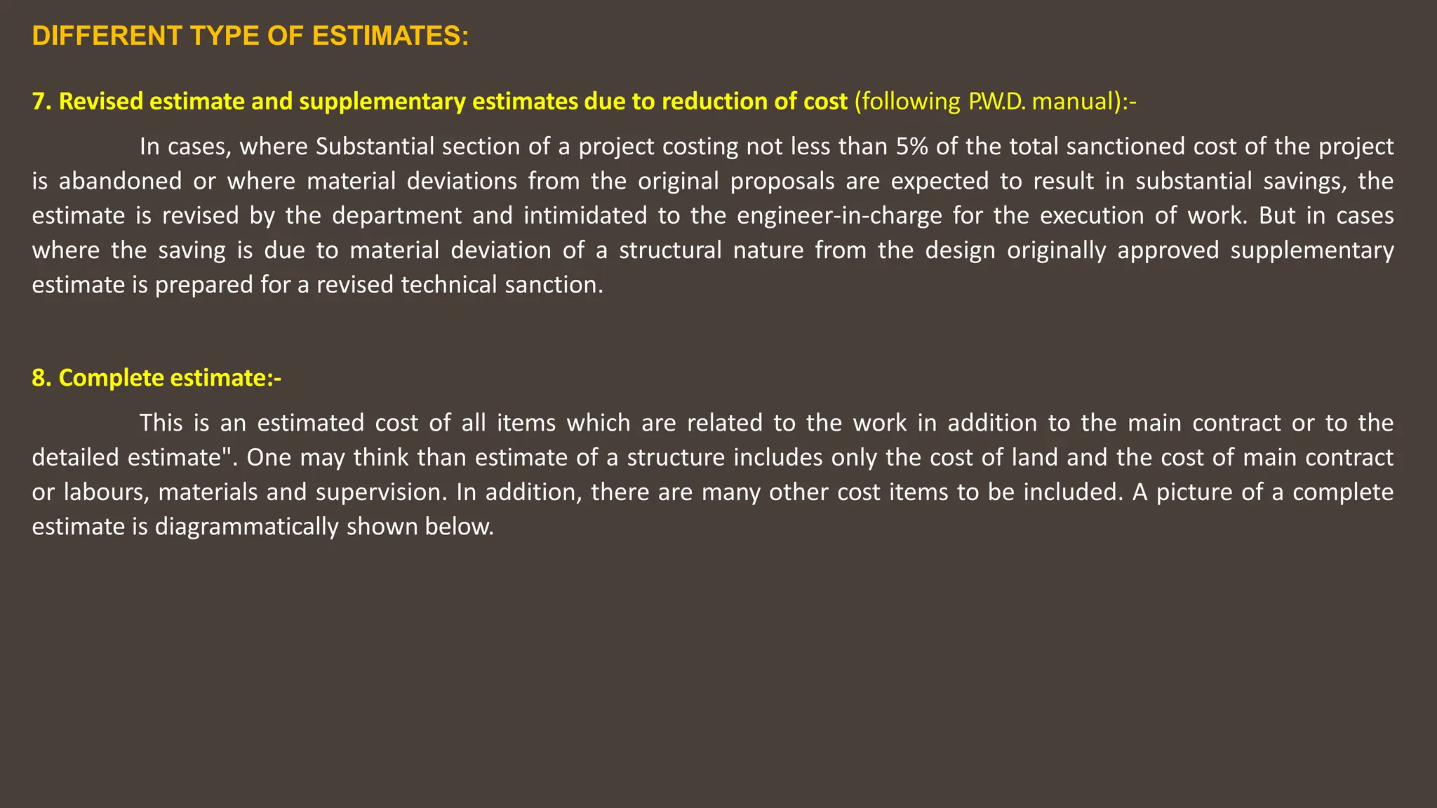 DIFFERENT TYPE OF ESTIMATES:
7. Revised estimate and supplementary estimates due to reduction of cost (following P.W.D. manual):-
In cases, where Substantial section of a project costing not less than 5% of the total sanctioned cost of the project
is abandoned or where material deviations from the original proposals are expected to result in substantial savings, the
estimate is revised by the department and intimidated to the engineer-in-charge for the execution of work. But in cases
where the saving is due to material deviation of a structural nature from the design originally approved supplementary
estimate is prepared for a revised technical sanction.
8. Complete estimate:-
This is an estimated cost of all items which are related to the work in addition to the main contract or to the
detailed estimate". One may think than estimate of a structure includes only the cost of land and the cost of main contract
or labours, materials and supervision. In addition, there are many other cost items to be included. A picture of a complete
estimate is diagrammatically shown below.
 