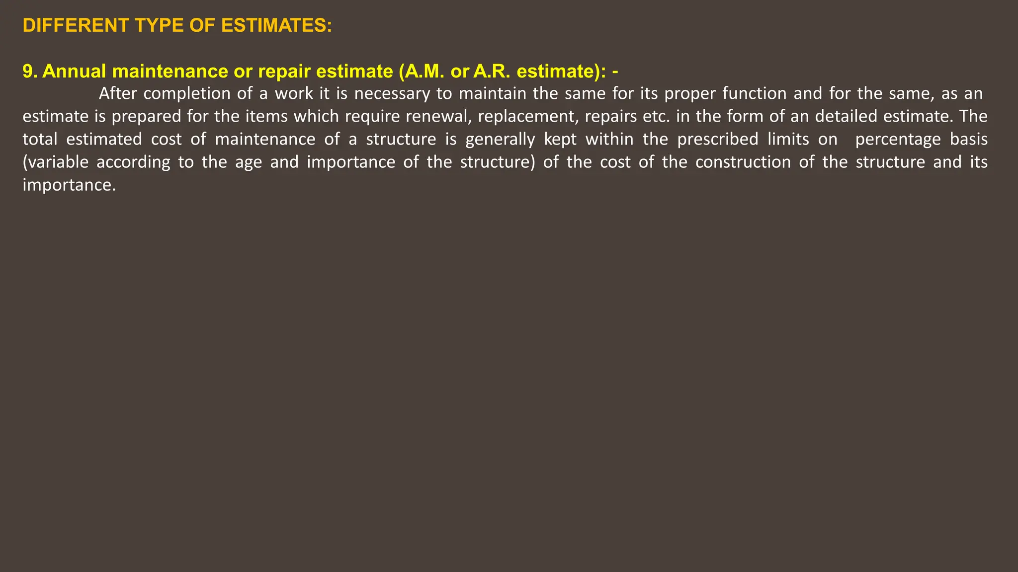 DIFFERENT TYPE OF ESTIMATES:
9. Annual maintenance or repair estimate (A.M. or A.R. estimate): ‐
After completion of a work it is necessary to maintain the same for its proper function and for the same, as an
estimate is prepared for the items which require renewal, replacement, repairs etc. in the form of an detailed estimate. The
total estimated cost of maintenance of a structure is generally kept within the prescribed limits on percentage basis
(variable according to the age and importance of the structure) of the cost of the construction of the structure and its
importance.
 
