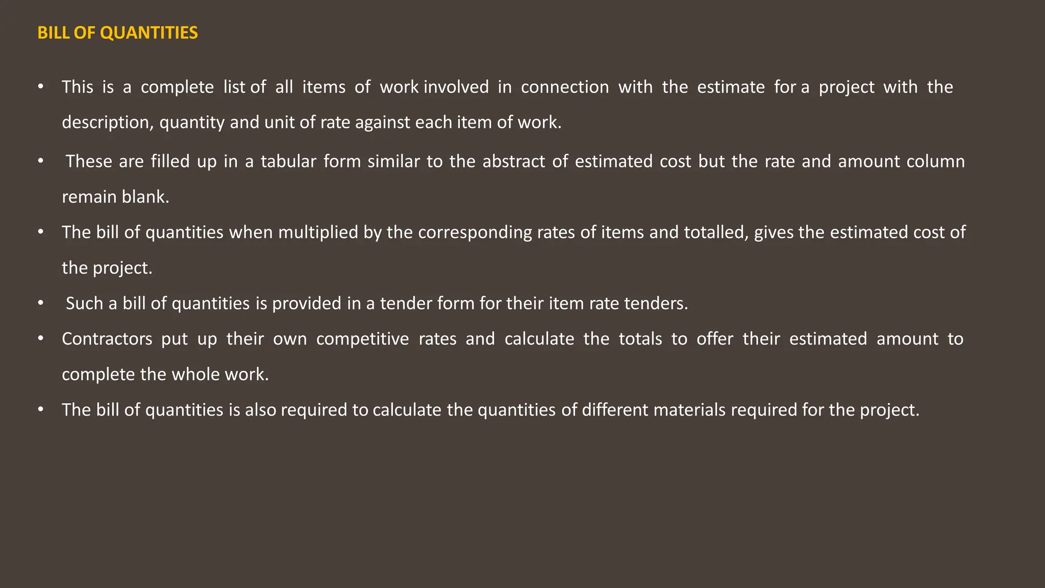 BILL OF QUANTITIES
• This is a complete list of all items of work involved in connection with the estimate for a project with the
description, quantity and unit of rate against each item of work.
• These are filled up in a tabular form similar to the abstract of estimated cost but the rate and amount column
remain blank.
• The bill of quantities when multiplied by the corresponding rates of items and totalled, gives the estimated cost of
the project.
• Such a bill of quantities is provided in a tender form for their item rate tenders.
• Contractors put up their own competitive rates and calculate the totals to offer their estimated amount to
complete the whole work.
• The bill of quantities is also required to calculate the quantities of different materials required for the project.
 