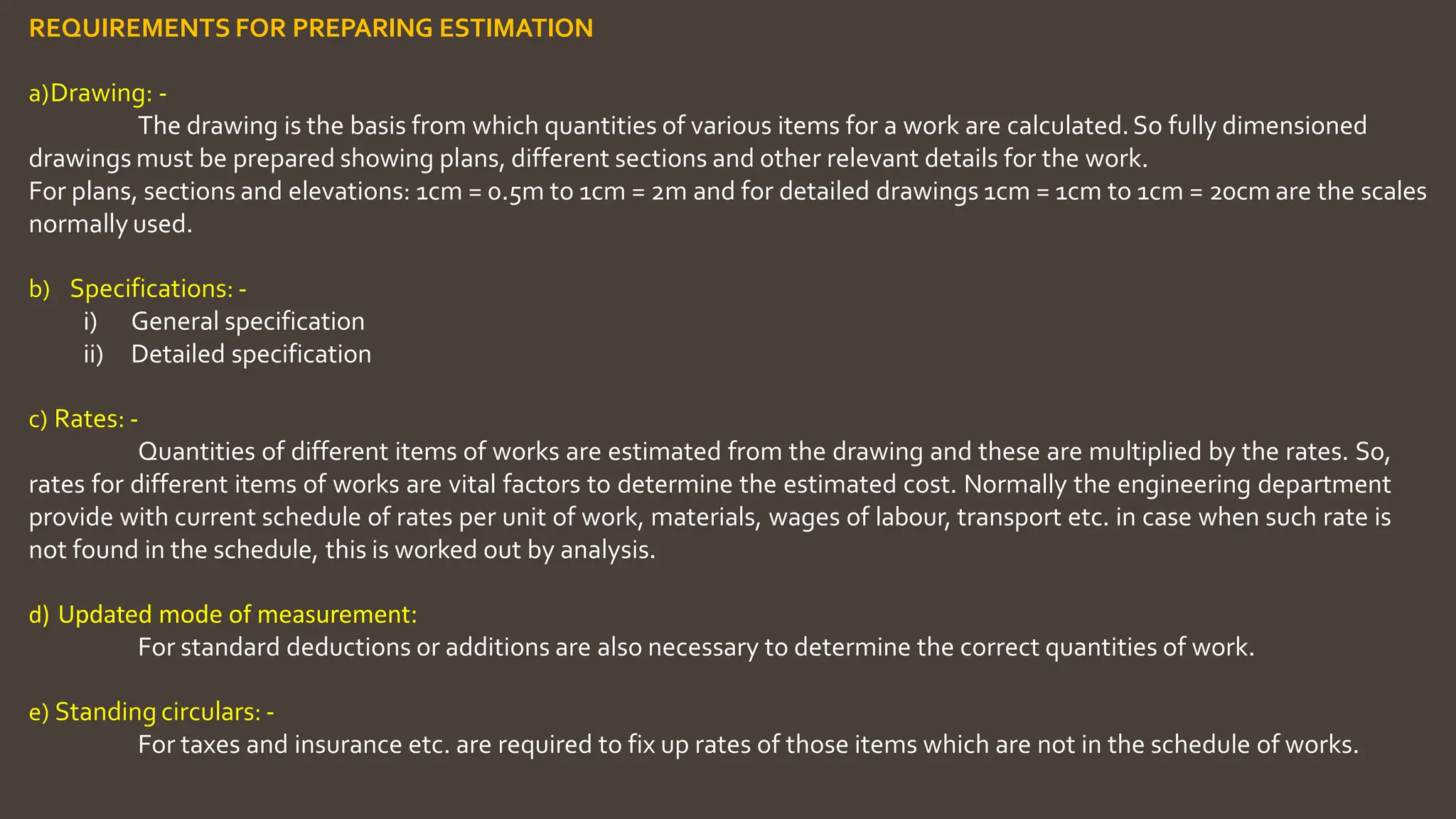 REQUIREMENTS FOR PREPARING ESTIMATION
a)Drawing: ‐
The drawing is the basis from which quantities of various items for a work are calculated.So fully dimensioned
drawings must be prepared showing plans, different sections and other relevant details for the work.
For plans, sections and elevations: 1cm = 0.5m to 1cm = 2m and for detailed drawings 1cm = 1cm to 1cm = 20cm are the scales
normally used.
b) Specifications: ‐
i) General specification
ii) Detailed specification
c) Rates: ‐
Quantities of different items of works are estimated from the drawing and these are multiplied by the rates. So,
rates for different items of works are vital factors to determine the estimated cost. Normally the engineering department
provide with current schedule of rates per unit of work, materials, wages of labour, transport etc. in case when such rate is
not found in the schedule, this is worked out by analysis.
d) Updated mode of measurement:
For standard deductions or additions are also necessary to determine the correct quantities of work.
e) Standing circulars: ‐
For taxes and insurance etc. are required to fix up rates of those items which are not in the schedule of works.
 