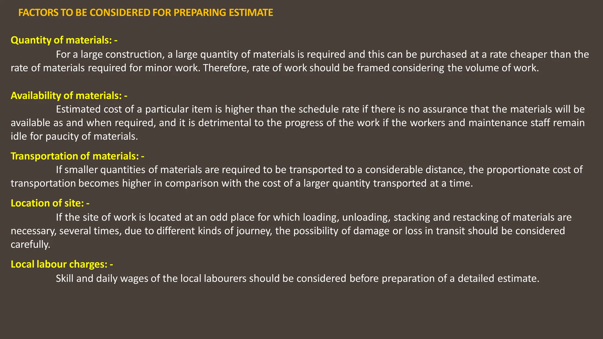 FACTORS TO BE CONSIDERED FOR PREPARING ESTIMATE
Quantity of materials: ‐
For a large construction, a large quantity of materials is required and this can be purchased at a rate cheaper than the
rate of materials required for minor work. Therefore, rate of work should be framed considering the volume of work.
Availability of materials: ‐
Estimated cost of a particular item is higher than the schedule rate if there is no assurance that the materials will be
available as and when required, and it is detrimental to the progress of the work if the workers and maintenance staff remain
idle for paucity of materials.
Transportation of materials: ‐
If smaller quantities of materials are required to be transported to a considerable distance, the proportionate cost of
transportation becomes higher in comparison with the cost of a larger quantity transported at a time.
Location of site: ‐
If the site of work is located at an odd place for which loading, unloading, stacking and restacking of materials are
necessary, several times, due to different kinds of journey, the possibility of damage or loss in transit should be considered
carefully.
Local labour charges: ‐
Skill and daily wages of the local labourers should be considered before preparation of a detailed estimate.
 