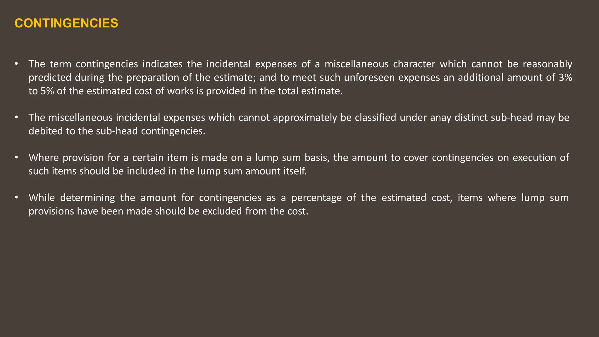 CONTINGENCIES
• The term contingencies indicates the incidental expenses of a miscellaneous character which cannot be reasonably
predicted during the preparation of the estimate; and to meet such unforeseen expenses an additional amount of 3%
to 5% of the estimated cost of works is provided in the total estimate.
• The miscellaneous incidental expenses which cannot approximately be classified under anay distinct sub‐head may be
debited to the sub‐head contingencies.
• Where provision for a certain item is made on a lump sum basis, the amount to cover contingencies on execution of
such items should be included in the lump sum amount itself.
• While determining the amount for contingencies as a percentage of the estimated cost, items where lump sum
provisions have been made should be excluded from the cost.
 
