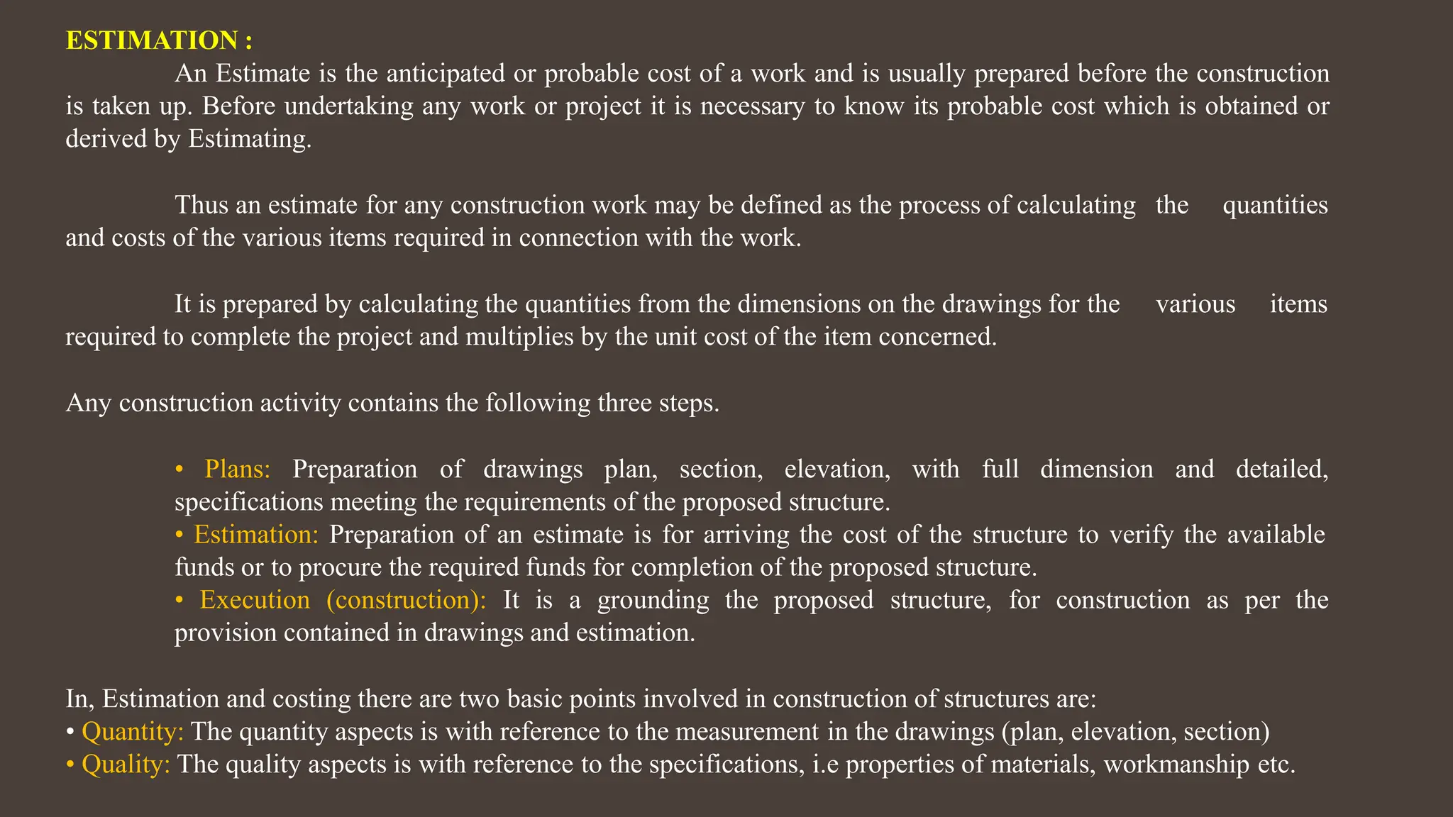 ESTIMATION :
An Estimate is the anticipated or probable cost of a work and is usually prepared before the construction
is taken up. Before undertaking any work or project it is necessary to know its probable cost which is obtained or
derived by Estimating.
Thus an estimate for any construction work may be defined as the process of calculating the quantities
and costs of the various items required in connection with the work.
It is prepared by calculating the quantities from the dimensions on the drawings for the various items
required to complete the project and multiplies by the unit cost of the item concerned.
Any construction activity contains the following three steps.
• Plans: Preparation of drawings plan, section, elevation, with full dimension and detailed,
specifications meeting the requirements of the proposed structure.
• Estimation: Preparation of an estimate is for arriving the cost of the structure to verify the available
funds or to procure the required funds for completion of the proposed structure.
• Execution (construction): It is a grounding the proposed structure, for construction as per the
provision contained in drawings and estimation.
In, Estimation and costing there are two basic points involved in construction of structures are:
• Quantity: The quantity aspects is with reference to the measurement in the drawings (plan, elevation, section)
• Quality: The quality aspects is with reference to the specifications, i.e properties of materials, workmanship etc.
 