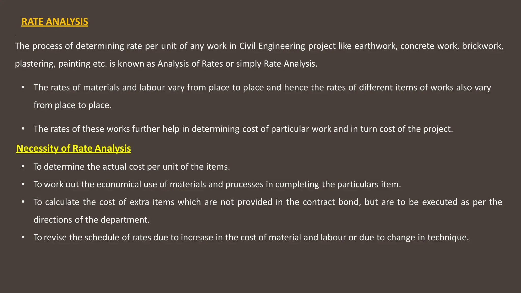 RATE ANALYSIS
The process of determining rate per unit of any work in Civil Engineering project like earthwork, concrete work, brickwork,
plastering, painting etc. is known as Analysis of Rates or simply Rate Analysis.
• The rates of materials and labour vary from place to place and hence the rates of different items of works also vary
from place to place.
• The rates of these works further help in determining cost of particular work and in turn cost of the project.
Necessity of Rate Analysis
• To determine the actual cost per unit of the items.
• To work out the economical use of materials and processes in completing the particulars item.
• To calculate the cost of extra items which are not provided in the contract bond, but are to be executed as per the
directions of the department.
• To revise the schedule of rates due to increase in the cost of material and labour or due to change in technique.
 