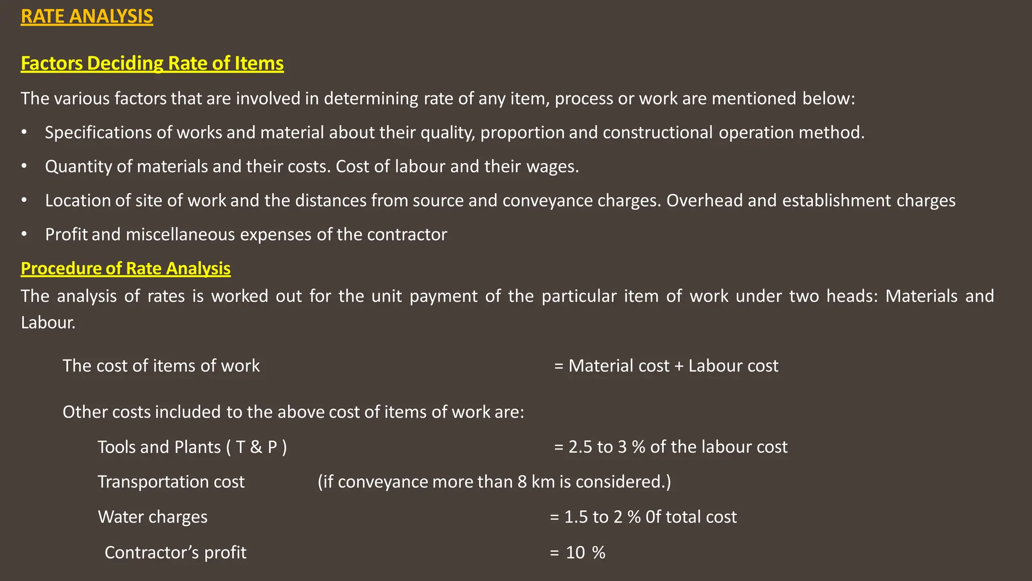 RATE ANALYSIS
Factors Deciding Rate of Items
The various factors that are involved in determining rate of any item, process or work are mentioned below:
• Specifications of works and material about their quality, proportion and constructional operation method.
• Quantity of materials and their costs. Cost of labour and their wages.
• Location of site of work and the distances from source and conveyance charges. Overhead and establishment charges
• Profit and miscellaneous expenses of the contractor
Procedure of Rate Analysis
The analysis of rates is worked out for the unit payment of the particular item of work under two heads: Materials and
Labour.
The cost of items of work = Material cost + Labour cost
Other costs included to the above cost of items of work are:
Tools and Plants ( T & P ) = 2.5 to 3 % of the labour cost
Transportation cost
Water charges
(if conveyance more than 8 km is considered.)
= 1.5 to 2 % 0f total cost
Contractor’s profit = 10 %
 