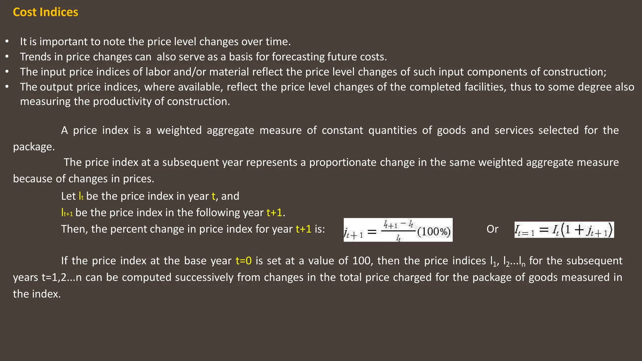 Cost Indices
• It is important to note the price level changes over time.
• Trends in price changes can also serve as a basis for forecasting future costs.
• The input price indices of labor and/or material reflect the price level changes of such input components of construction;
• The output price indices, where available, reflect the price level changes of the completed facilities, thus to some degree also
measuring the productivity of construction.
A price index is a weighted aggregate measure of constant quantities of goods and services selected for the
package.
The price index at a subsequent year represents a proportionate change in the same weighted aggregate measure
because of changes in prices.
Let lt be the price index in year t, and
lt+1 be the price index in the following year t+1.
Then, the percent change in price index for year t+1 is: Or
If the price index at the base year t=0 is set at a value of 100, then the price indices l1, l2...ln for the subsequent
years t=1,2...n can be computed successively from changes in the total price charged for the package of goods measured in
the index.
 