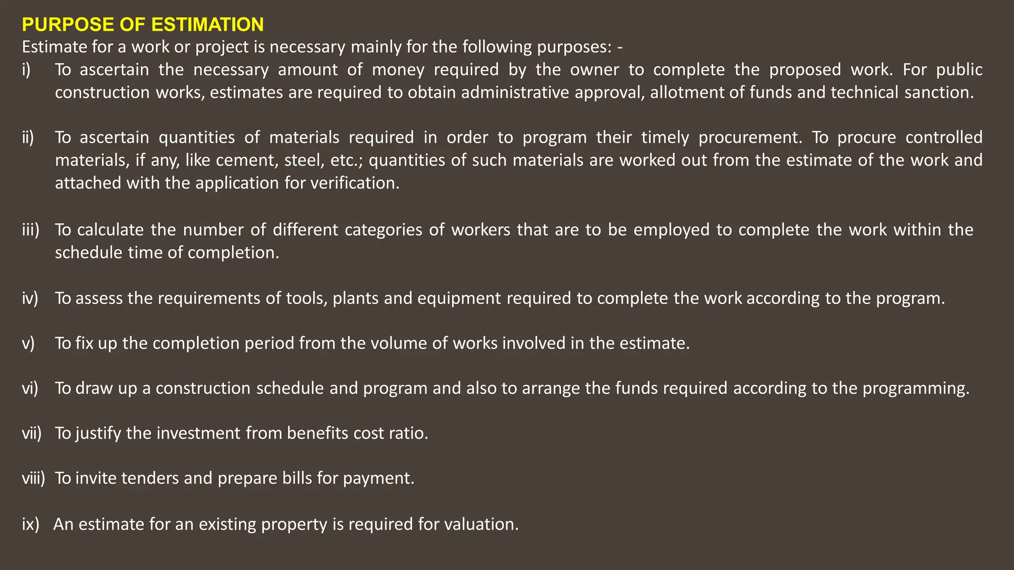 PURPOSE OF ESTIMATION
Estimate for a work or project is necessary mainly for the following purposes: ‐
i) To ascertain the necessary amount of money required by the owner to complete the proposed work. For public
construction works, estimates are required to obtain administrative approval, allotment of funds and technical sanction.
ii) To ascertain quantities of materials required in order to program their timely procurement. To procure controlled
materials, if any, like cement, steel, etc.; quantities of such materials are worked out from the estimate of the work and
attached with the application for verification.
iii) To calculate the number of different categories of workers that are to be employed to complete the work within the
schedule time of completion.
iv) To assess the requirements of tools, plants and equipment required to complete the work according to the program.
v) To fix up the completion period from the volume of works involved in the estimate.
vi) To draw up a construction schedule and program and also to arrange the funds required according to the programming.
vii) To justify the investment from benefits cost ratio.
viii) To invite tenders and prepare bills for payment.
ix) An estimate for an existing property is required for valuation.
 