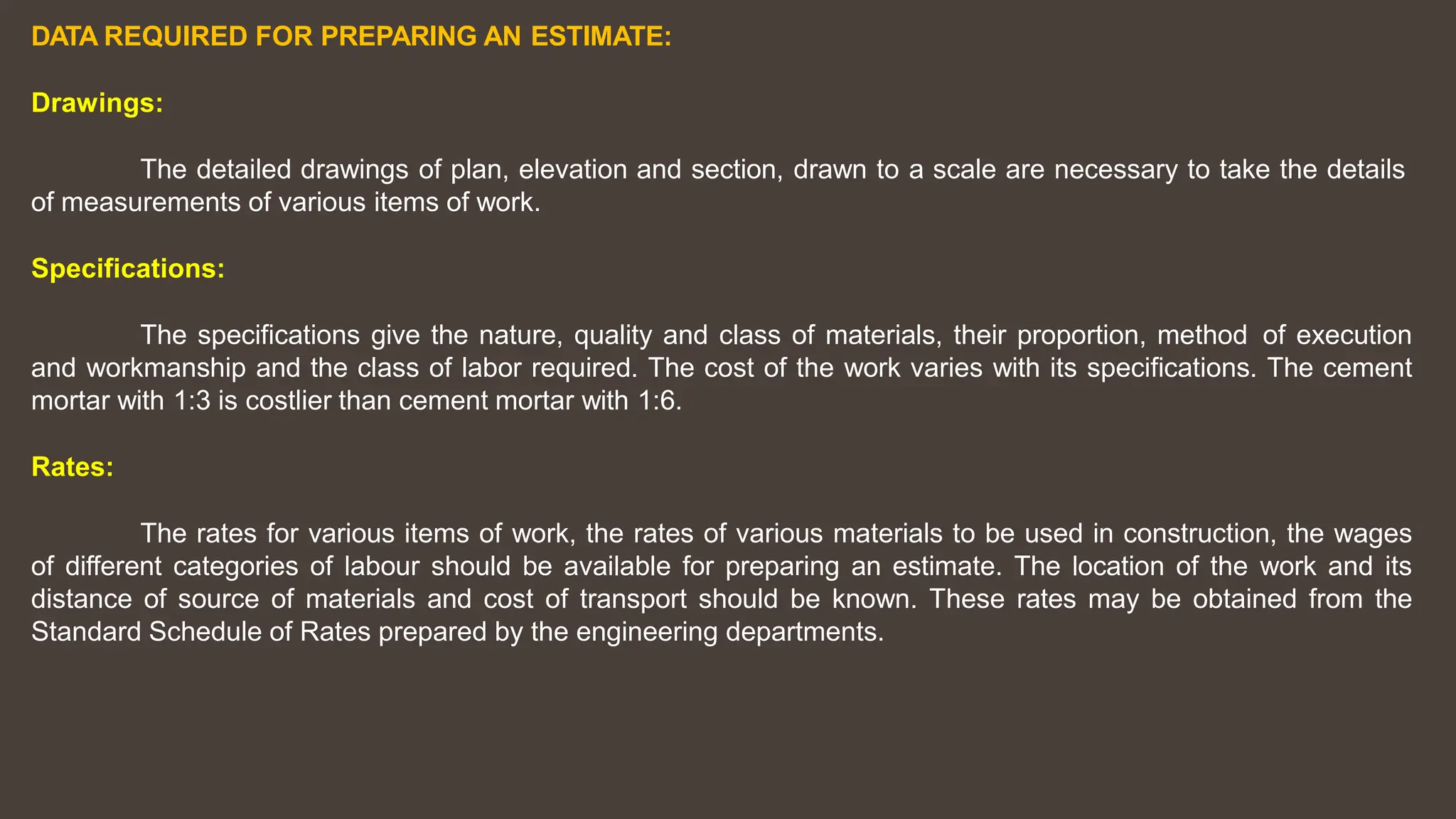 DATA REQUIRED FOR PREPARING AN ESTIMATE:
Drawings:
The detailed drawings of plan, elevation and section, drawn to a scale are necessary to take the details
of measurements of various items of work.
Specifications:
The specifications give the nature, quality and class of materials, their proportion, method of execution
and workmanship and the class of labor required. The cost of the work varies with its specifications. The cement
mortar with 1:3 is costlier than cement mortar with 1:6.
Rates:
The rates for various items of work, the rates of various materials to be used in construction, the wages
of different categories of labour should be available for preparing an estimate. The location of the work and its
distance of source of materials and cost of transport should be known. These rates may be obtained from the
Standard Schedule of Rates prepared by the engineering departments.
 