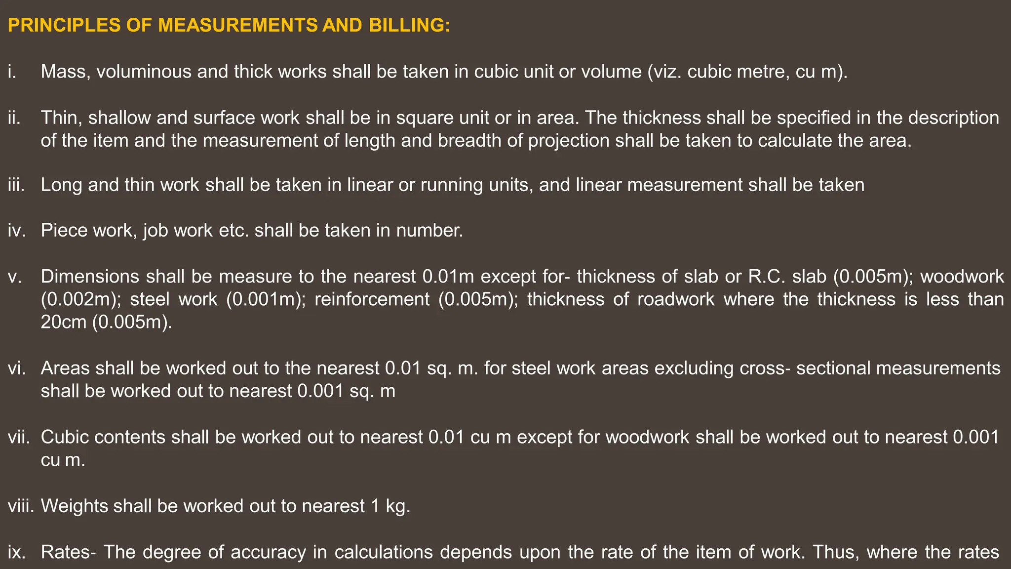 PRINCIPLES OF MEASUREMENTS AND BILLING:
i. Mass, voluminous and thick works shall be taken in cubic unit or volume (viz. cubic metre, cu m).
ii. Thin, shallow and surface work shall be in square unit or in area. The thickness shall be specified in the description
of the item and the measurement of length and breadth of projection shall be taken to calculate the area.
iii. Long and thin work shall be taken in linear or running units, and linear measurement shall be taken
iv. Piece work, job work etc. shall be taken in number.
v. Dimensions shall be measure to the nearest 0.01m except for‐ thickness of slab or R.C. slab (0.005m); woodwork
(0.002m); steel work (0.001m); reinforcement (0.005m); thickness of roadwork where the thickness is less than
20cm (0.005m).
vi. Areas shall be worked out to the nearest 0.01 sq. m. for steel work areas excluding cross‐ sectional measurements
shall be worked out to nearest 0.001 sq. m
vii. Cubic contents shall be worked out to nearest 0.01 cu m except for woodwork shall be worked out to nearest 0.001
cu m.
viii. Weights shall be worked out to nearest 1 kg.
ix. Rates‐ The degree of accuracy in calculations depends upon the rate of the item of work. Thus, where the rates
 