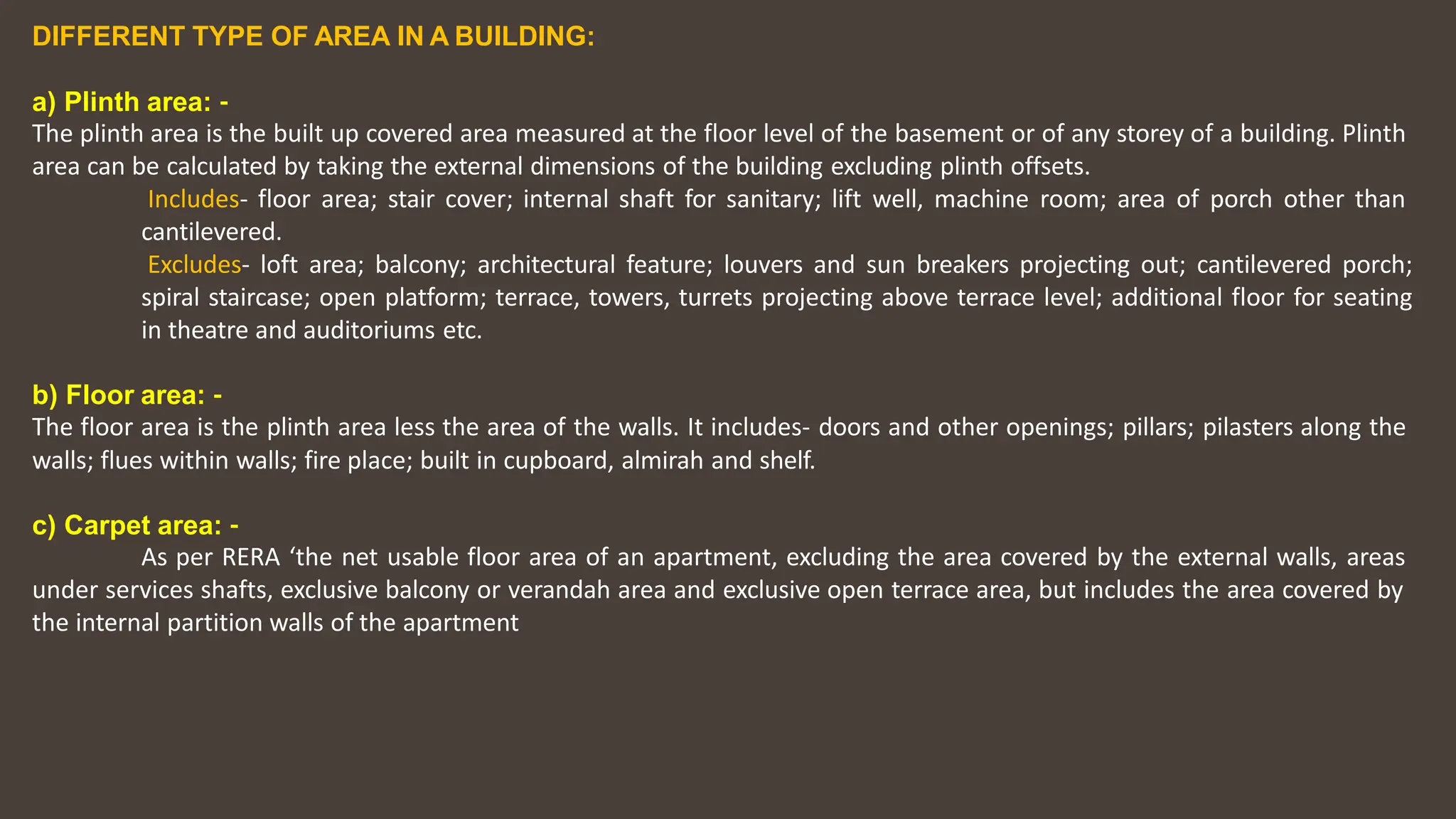 DIFFERENT TYPE OF AREA IN A BUILDING:
a) Plinth area: ‐
The plinth area is the built up covered area measured at the floor level of the basement or of any storey of a building. Plinth
area can be calculated by taking the external dimensions of the building excluding plinth offsets.
Includes‐ floor area; stair cover; internal shaft for sanitary; lift well, machine room; area of porch other than
cantilevered.
Excludes‐ loft area; balcony; architectural feature; louvers and sun breakers projecting out; cantilevered porch;
spiral staircase; open platform; terrace, towers, turrets projecting above terrace level; additional floor for seating
in theatre and auditoriums etc.
b) Floor area: ‐
The floor area is the plinth area less the area of the walls. It includes‐ doors and other openings; pillars; pilasters along the
walls; flues within walls; fire place; built in cupboard, almirah and shelf.
c) Carpet area: ‐
As per RERA ‘the net usable floor area of an apartment, excluding the area covered by the external walls, areas
under services shafts, exclusive balcony or verandah area and exclusive open terrace area, but includes the area covered by
the internal partition walls of the apartment
 