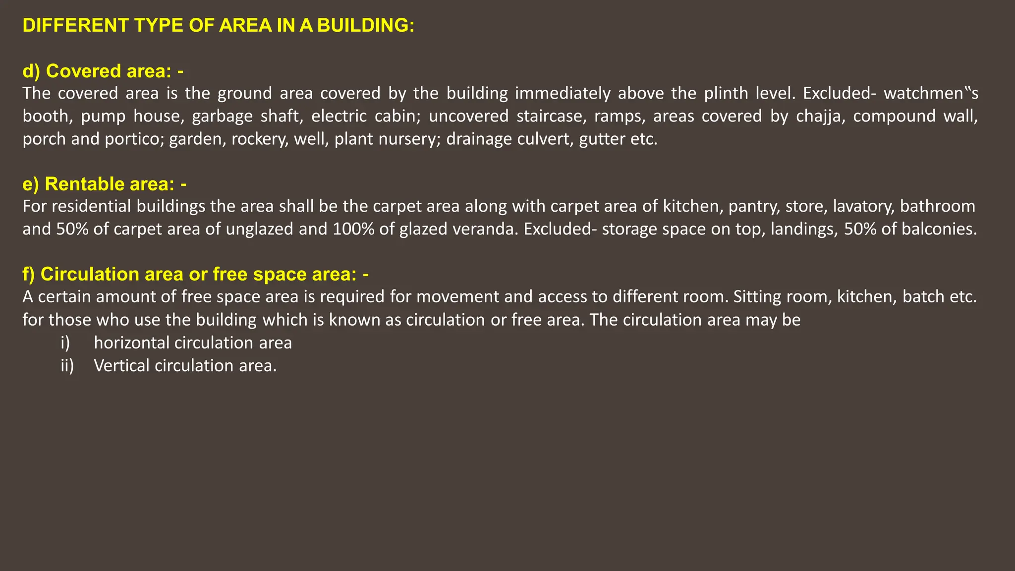 DIFFERENT TYPE OF AREA IN A BUILDING:
d) Covered area: ‐
The covered area is the ground area covered by the building immediately above the plinth level. Excluded‐ watchmen‟s
booth, pump house, garbage shaft, electric cabin; uncovered staircase, ramps, areas covered by chajja, compound wall,
porch and portico; garden, rockery, well, plant nursery; drainage culvert, gutter etc.
e) Rentable area: ‐
For residential buildings the area shall be the carpet area along with carpet area of kitchen, pantry, store, lavatory, bathroom
and 50% of carpet area of unglazed and 100% of glazed veranda. Excluded‐ storage space on top, landings, 50% of balconies.
f) Circulation area or free space area: ‐
A certain amount of free space area is required for movement and access to different room. Sitting room, kitchen, batch etc.
for those who use the building which is known as circulation or free area. The circulation area may be
i) horizontal circulation area
ii) Vertical circulation area.
 