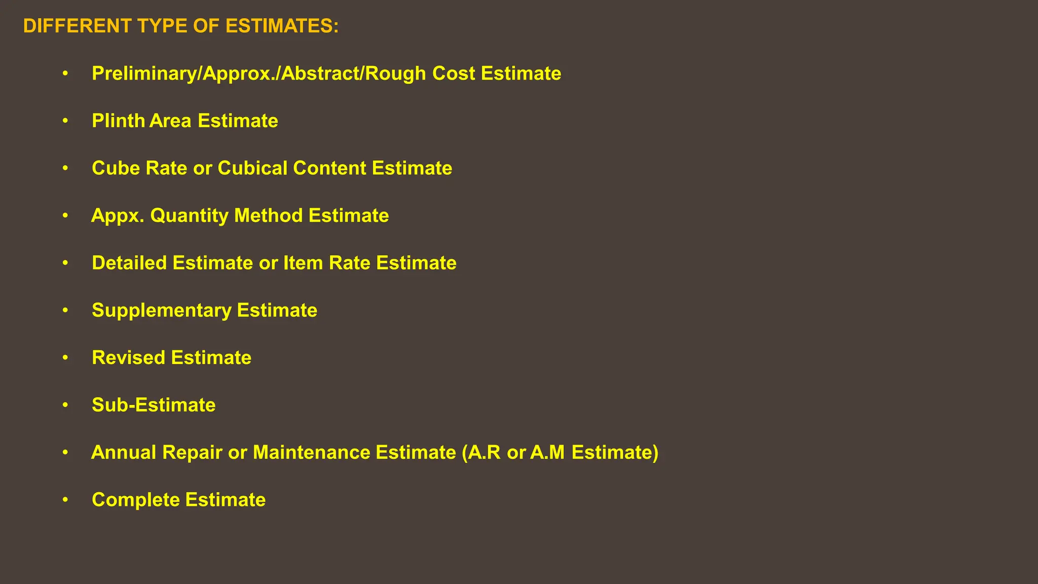 DIFFERENT TYPE OF ESTIMATES:
• Preliminary/Approx./Abstract/Rough Cost Estimate
• Plinth Area Estimate
• Cube Rate or Cubical Content Estimate
• Appx. Quantity Method Estimate
• Detailed Estimate or Item Rate Estimate
• Supplementary Estimate
• Revised Estimate
• Sub-Estimate
• Annual Repair or Maintenance Estimate (A.R or A.M Estimate)
• Complete Estimate
 