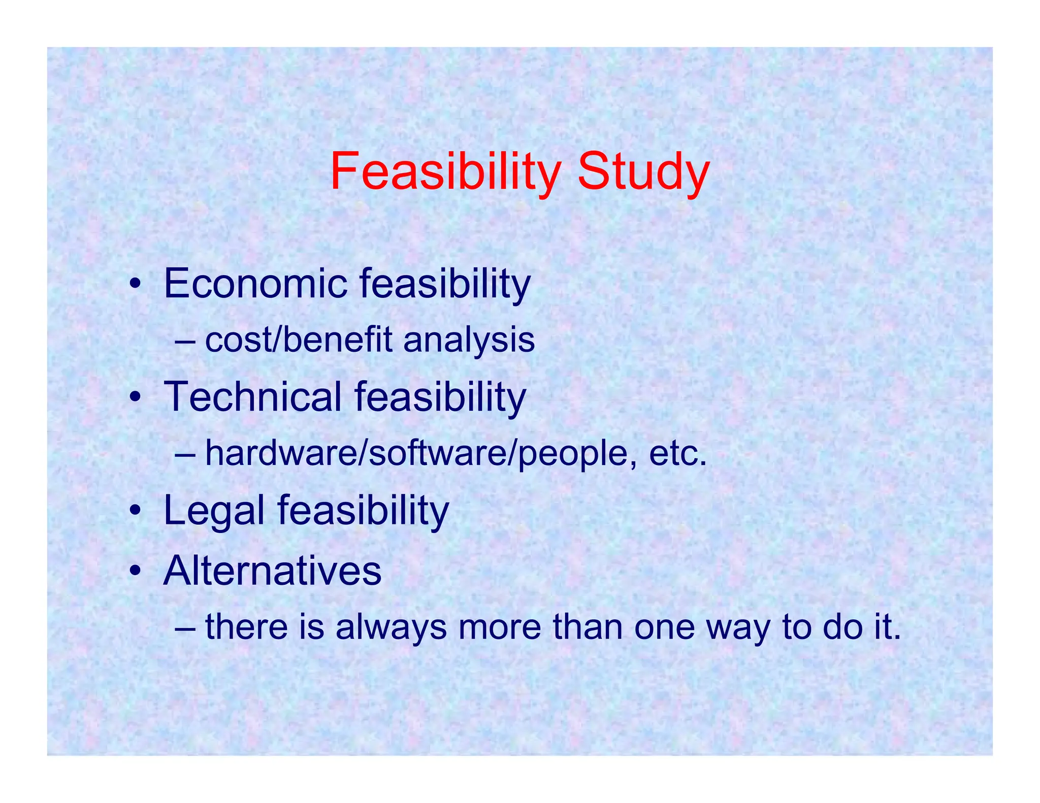 Feasibility Study
• Economic feasibility
– cost/benefit analysis
• Technical feasibility
• Technical feasibility
– hardware/software/people, etc.
• Legal feasibility
• Alternatives
– there is always more than one way to do it.
 