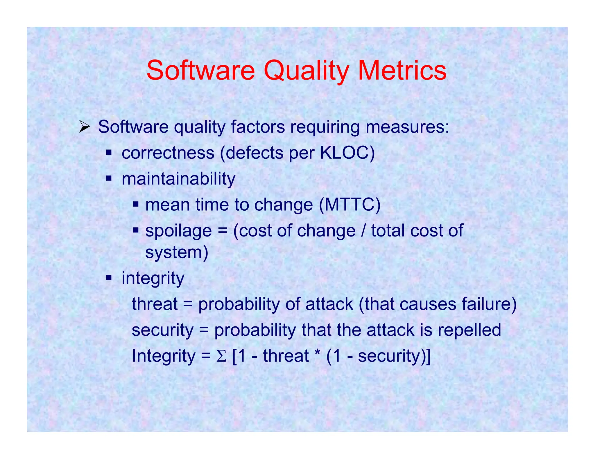 Software Quality Metrics
 Software quality factors requiring measures:
 correctness (defects per KLOC)
 maintainability
 mean time to change (MTTC)
 spoilage = (cost of change / total cost of
 spoilage = (cost of change / total cost of
system)
 integrity
threat = probability of attack (that causes failure)
security = probability that the attack is repelled
Integrity =  [1 - threat * (1 - security)]
 