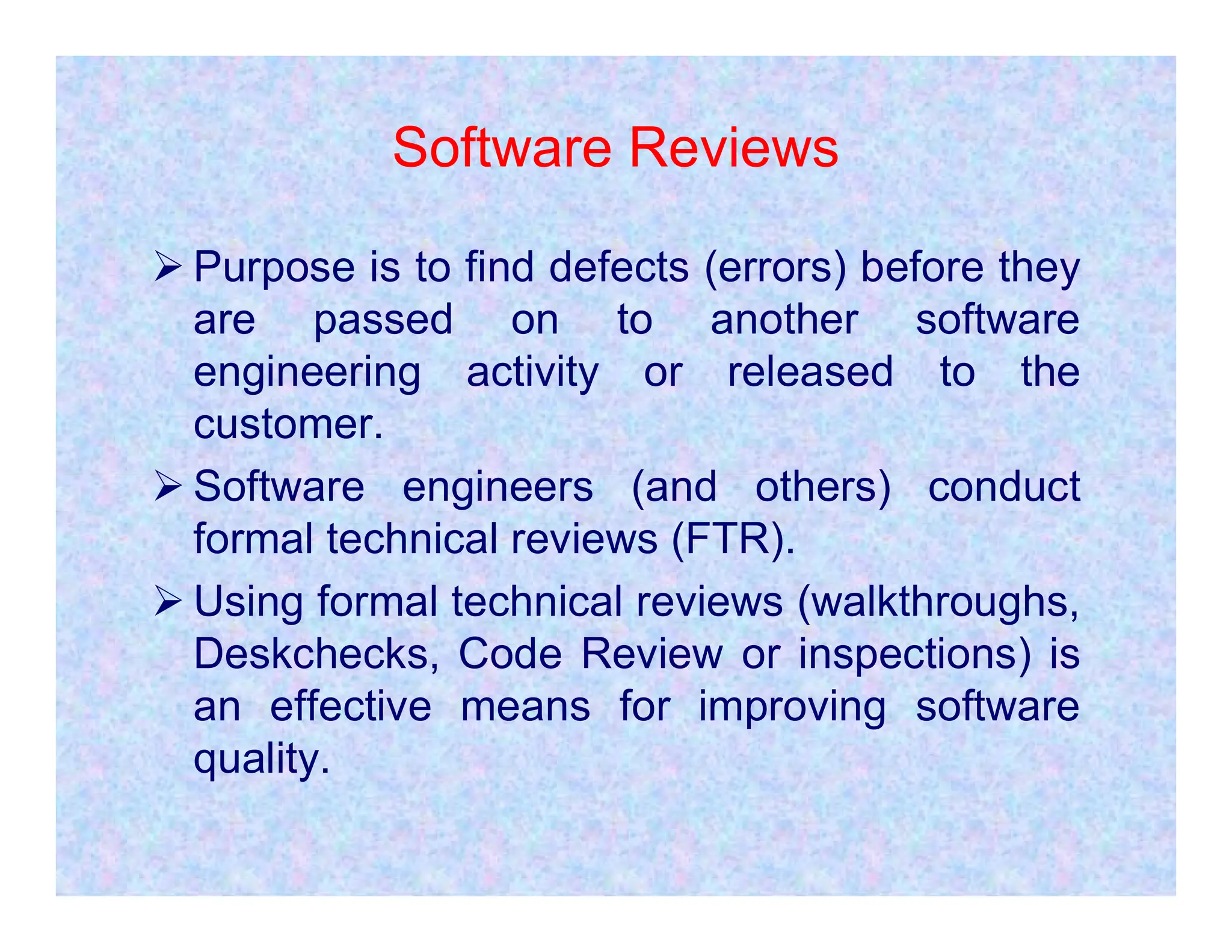 Software Reviews
 Purpose is to find defects (errors) before they
are passed on to another software
engineering activity or released to the
customer.
 Software engineers (and others) conduct
 Software engineers (and others) conduct
formal technical reviews (FTR).
 Using formal technical reviews (walkthroughs,
Deskchecks, Code Review or inspections) is
an effective means for improving software
quality.
 