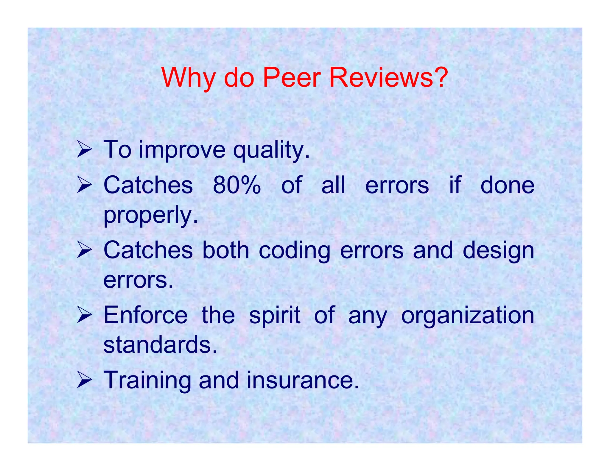 Why do Peer Reviews?
 To improve quality.
 Catches 80% of all errors if done
properly.
 Catches both coding errors and design
errors.
 Enforce the spirit of any organization
standards.
 Training and insurance.
 