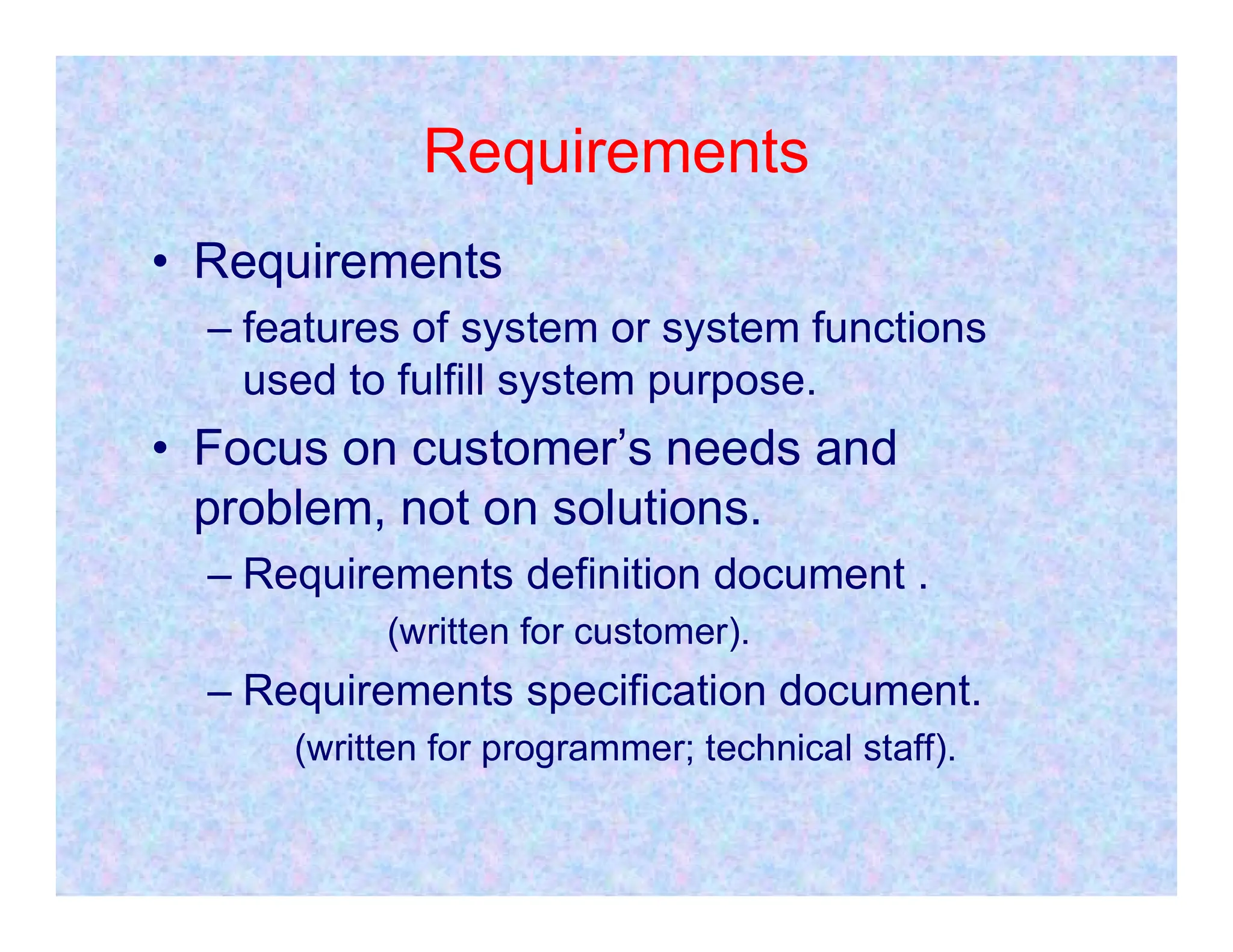 Requirements
• Requirements
– features of system or system functions
used to fulfill system purpose.
• Focus on customer’s needs and
problem, not on solutions.
– Requirements definition document .
(written for customer).
– Requirements specification document.
(written for programmer; technical staff).
 
