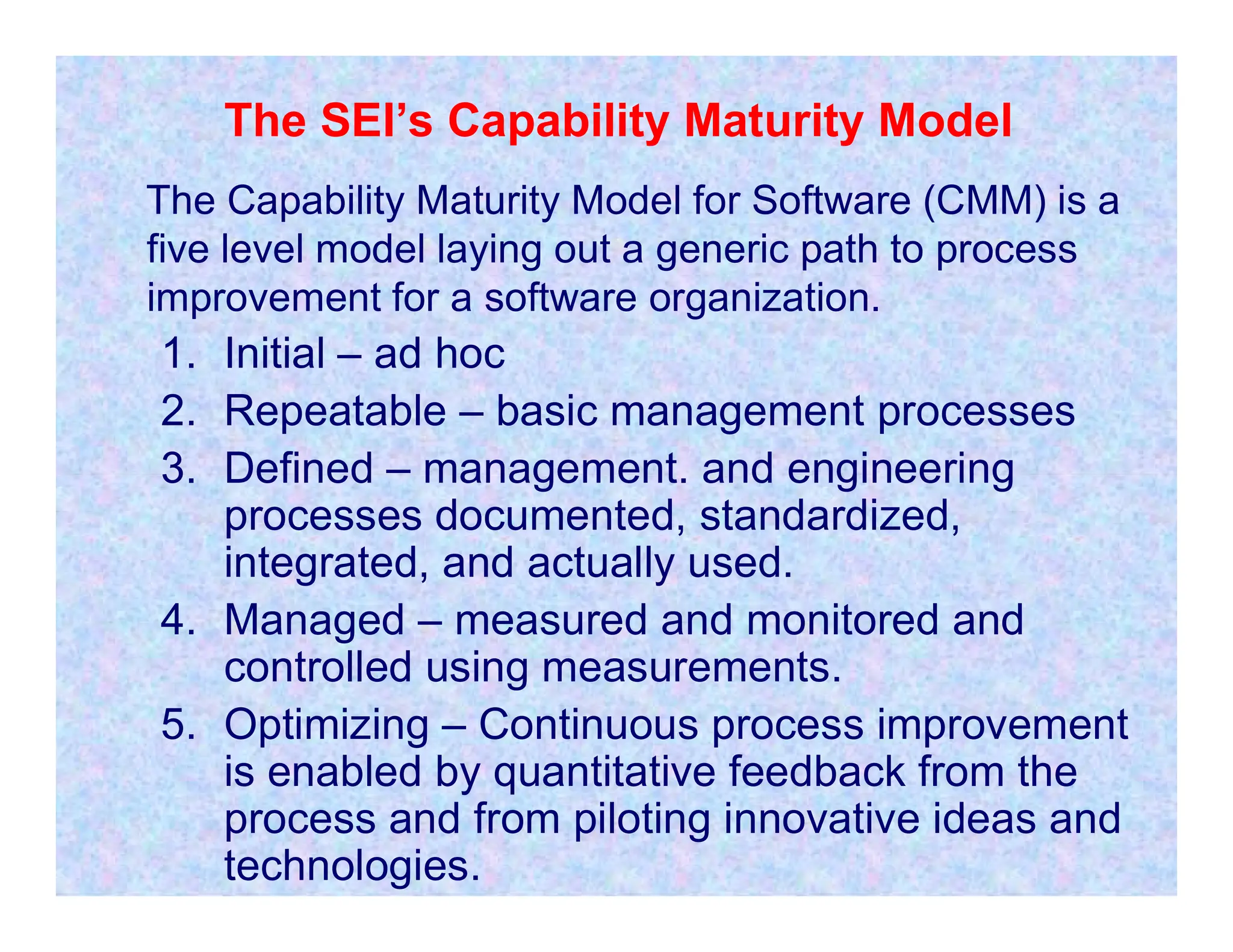The SEI’s Capability Maturity Model
The Capability Maturity Model for Software (CMM) is a
five level model laying out a generic path to process
improvement for a software organization.
1. Initial – ad hoc
2. Repeatable – basic management processes
3. Defined – management. and engineering
3. Defined – management. and engineering
processes documented, standardized,
integrated, and actually used.
4. Managed – measured and monitored and
controlled using measurements.
5. Optimizing – Continuous process improvement
is enabled by quantitative feedback from the
process and from piloting innovative ideas and
technologies.
 
