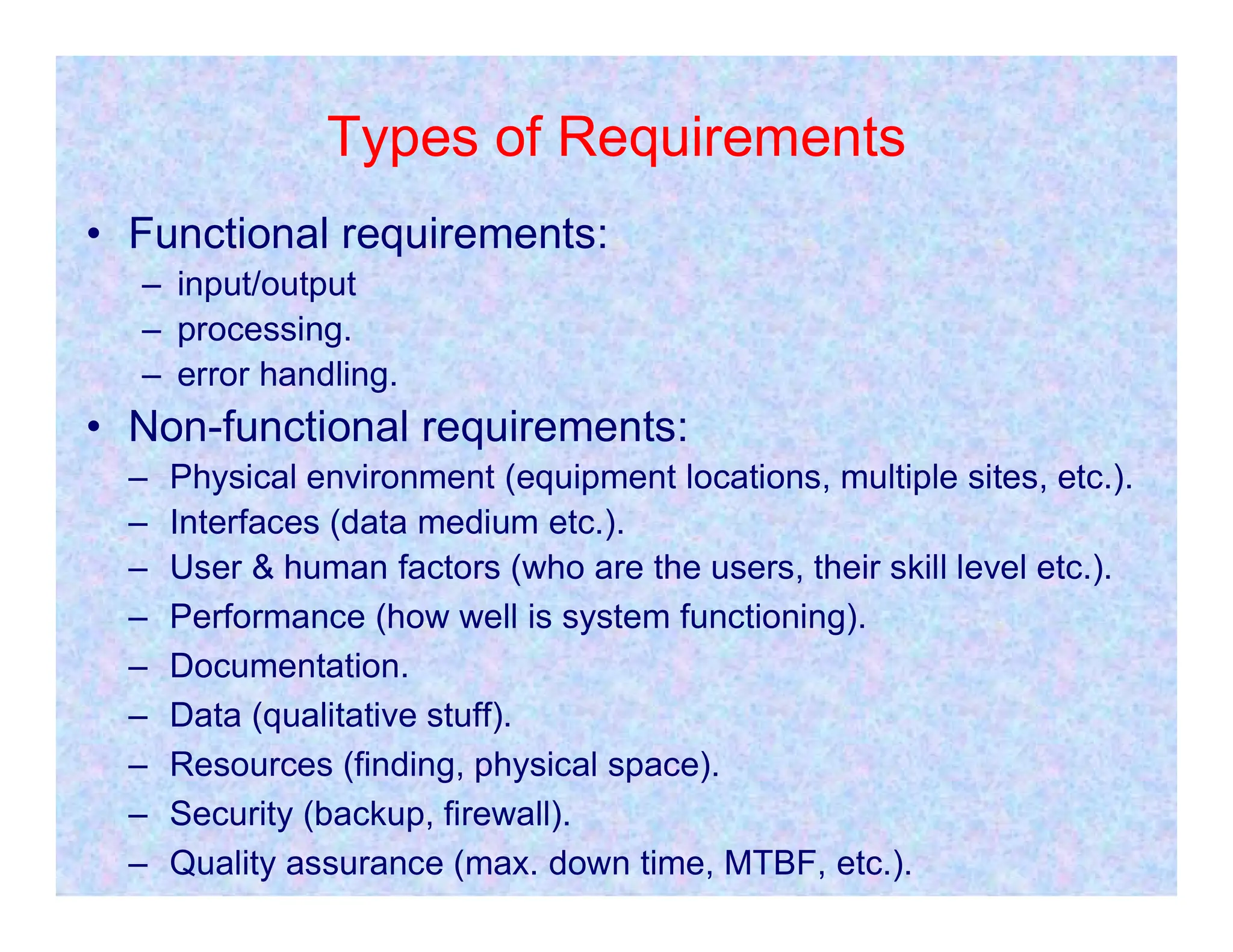 Types of Requirements
• Functional requirements:
– input/output
– processing.
– error handling.
• Non-functional requirements:
– Physical environment (equipment locations, multiple sites, etc.).
– Physical environment (equipment locations, multiple sites, etc.).
– Interfaces (data medium etc.).
– User & human factors (who are the users, their skill level etc.).
– Performance (how well is system functioning).
– Documentation.
– Data (qualitative stuff).
– Resources (finding, physical space).
– Security (backup, firewall).
– Quality assurance (max. down time, MTBF, etc.).
 