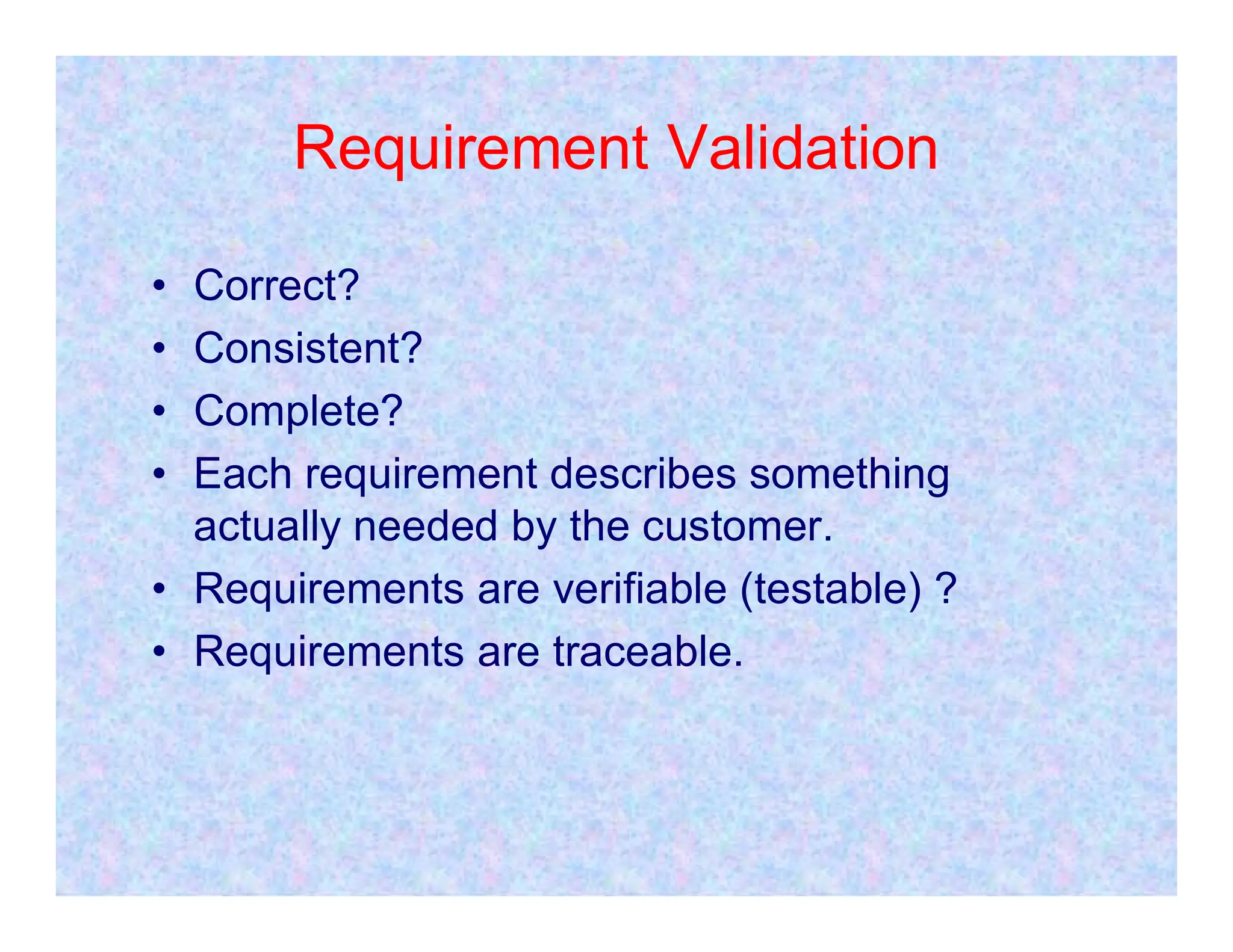 Requirement Validation
• Correct?
• Consistent?
• Complete?
• Each requirement describes something
• Each requirement describes something
actually needed by the customer.
• Requirements are verifiable (testable) ?
• Requirements are traceable.
 