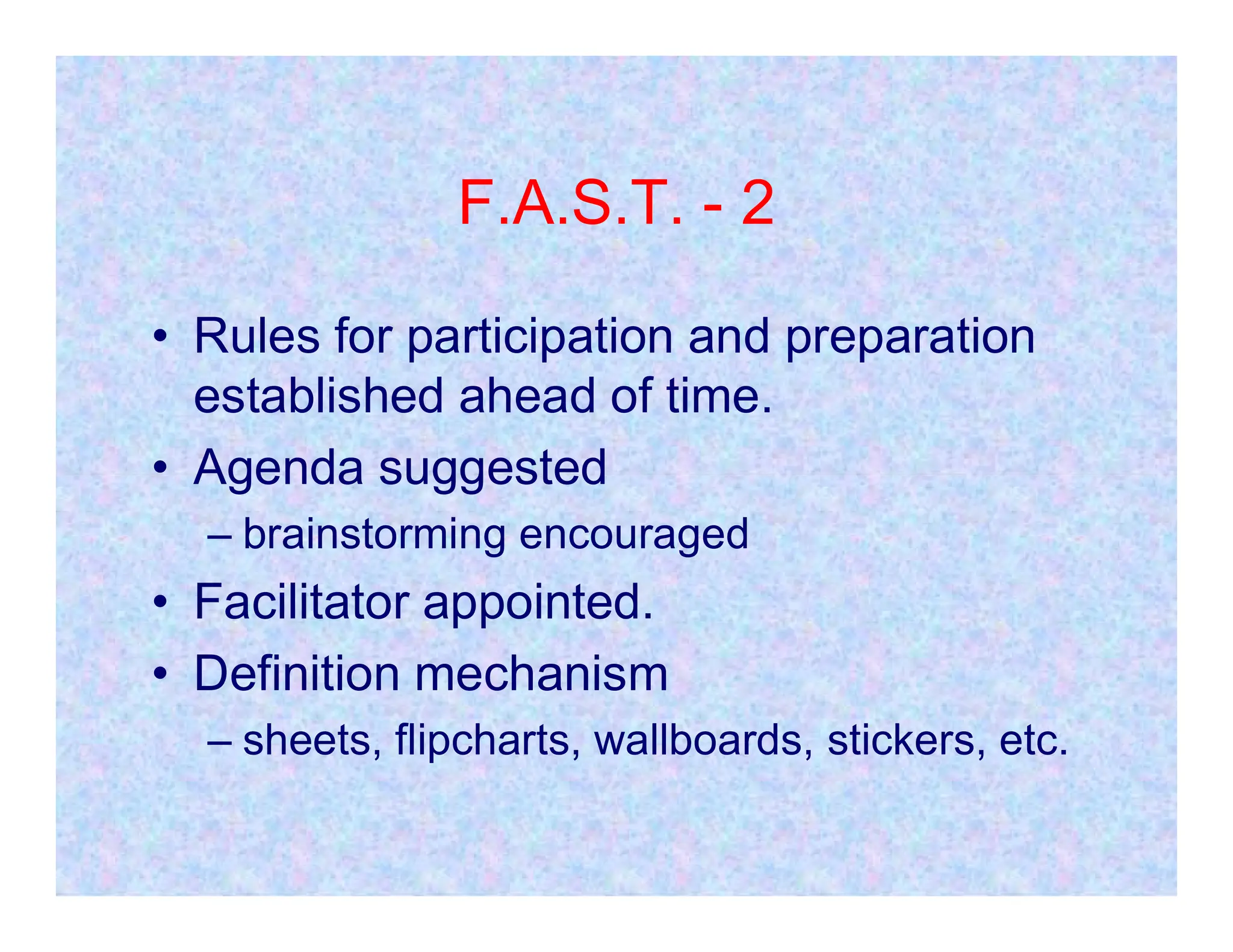 F.A.S.T. - 2
• Rules for participation and preparation
established ahead of time.
• Agenda suggested
• Agenda suggested
– brainstorming encouraged
• Facilitator appointed.
• Definition mechanism
– sheets, flipcharts, wallboards, stickers, etc.
 