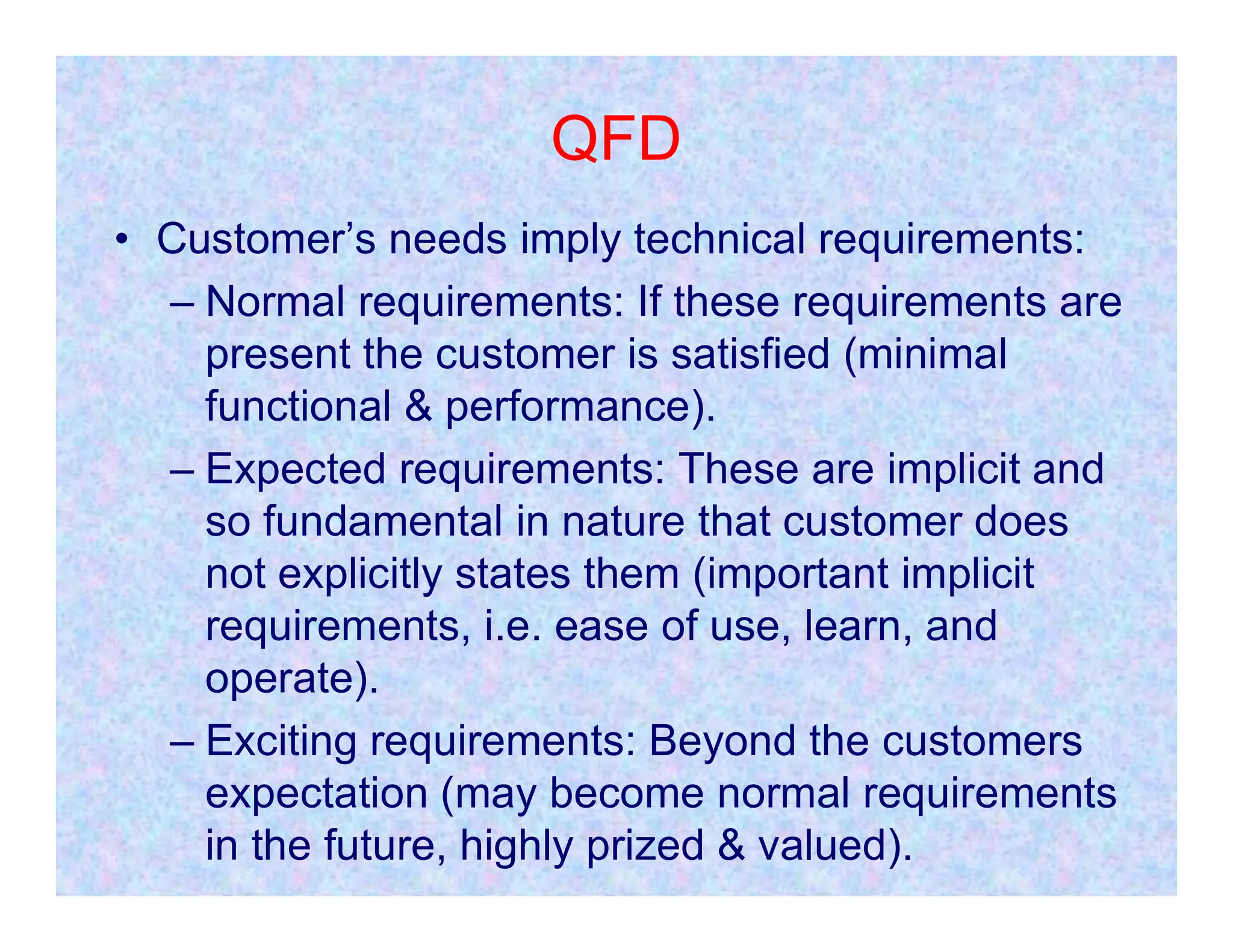 QFD
• Customer’s needs imply technical requirements:
– Normal requirements: If these requirements are
present the customer is satisfied (minimal
functional & performance).
– Expected requirements: These are implicit and
– Expected requirements: These are implicit and
so fundamental in nature that customer does
not explicitly states them (important implicit
requirements, i.e. ease of use, learn, and
operate).
– Exciting requirements: Beyond the customers
expectation (may become normal requirements
in the future, highly prized & valued).
 