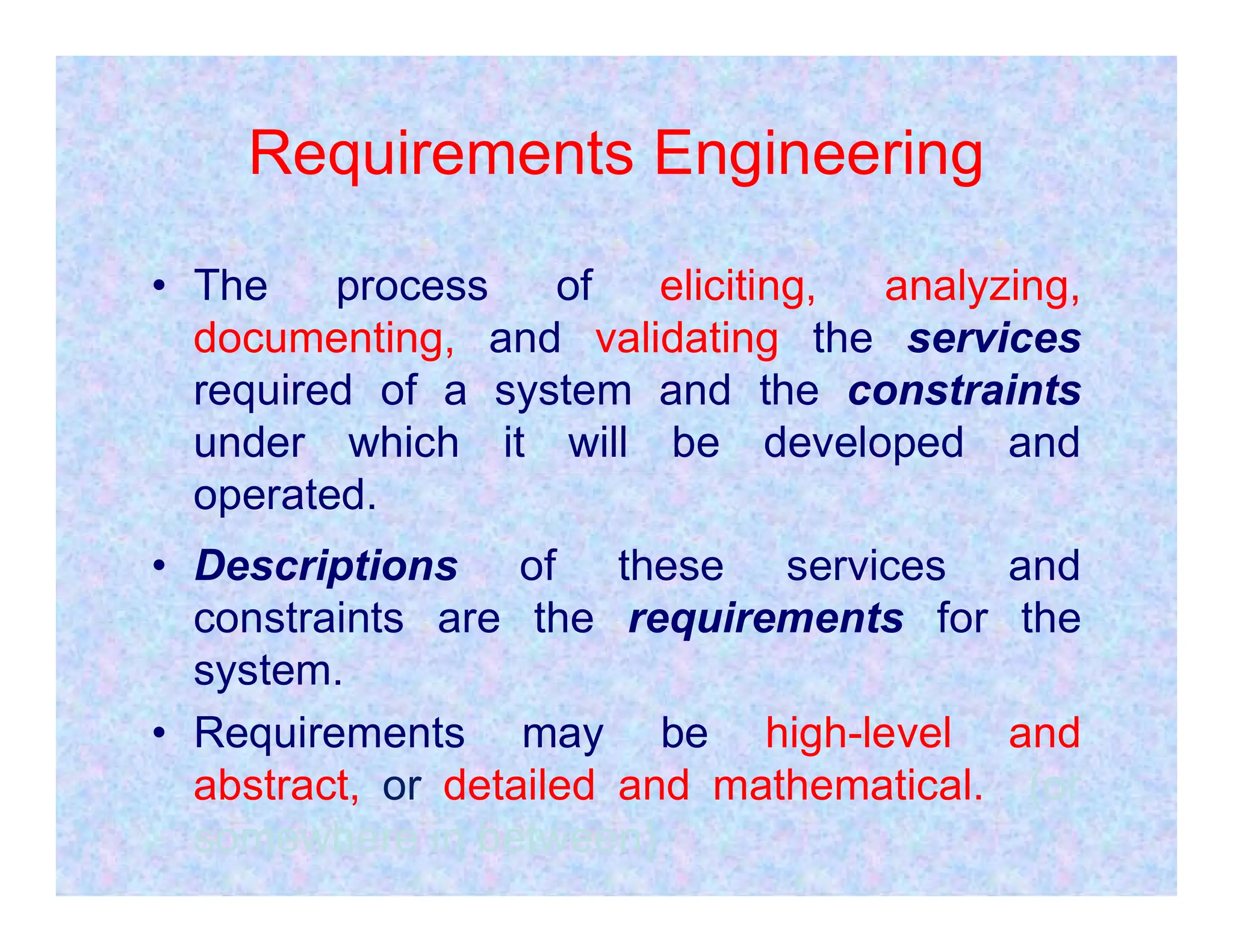 Requirements Engineering
• The process of eliciting, analyzing,
documenting, and validating the services
required of a system and the constraints
under which it will be developed and
operated.
operated.
• Descriptions of these services and
constraints are the requirements for the
system.
• Requirements may be high-level and
abstract, or detailed and mathematical. (or
somewhere in between)
 