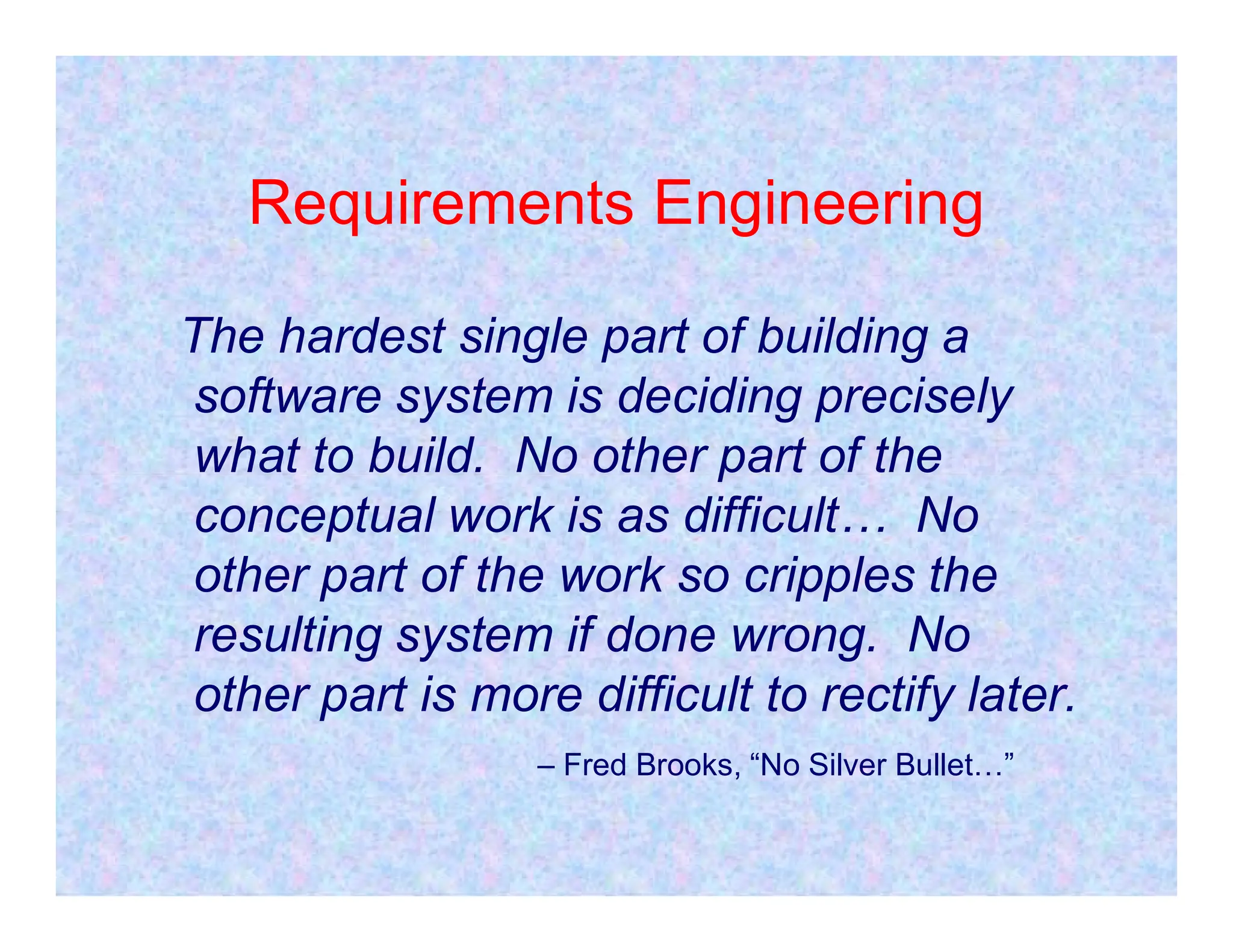 Requirements Engineering
The hardest single part of building a
software system is deciding precisely
what to build. No other part of the
what to build. No other part of the
conceptual work is as difficult… No
other part of the work so cripples the
resulting system if done wrong. No
other part is more difficult to rectify later.
– Fred Brooks, “No Silver Bullet…”
 