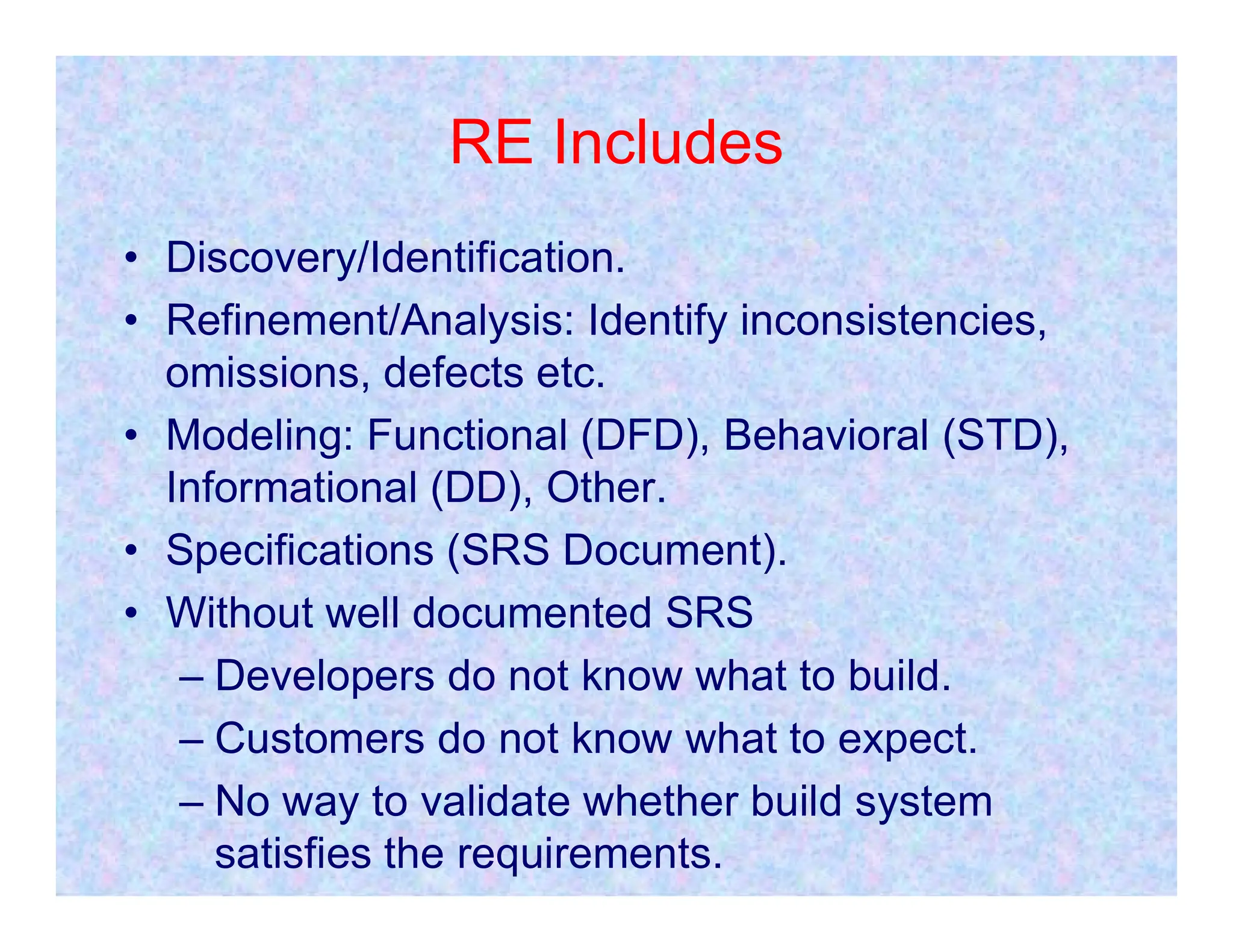 RE Includes
• Discovery/Identification.
• Refinement/Analysis: Identify inconsistencies,
omissions, defects etc.
• Modeling: Functional (DFD), Behavioral (STD),
Informational (DD), Other.
Informational (DD), Other.
• Specifications (SRS Document).
• Without well documented SRS
– Developers do not know what to build.
– Customers do not know what to expect.
– No way to validate whether build system
satisfies the requirements.
 