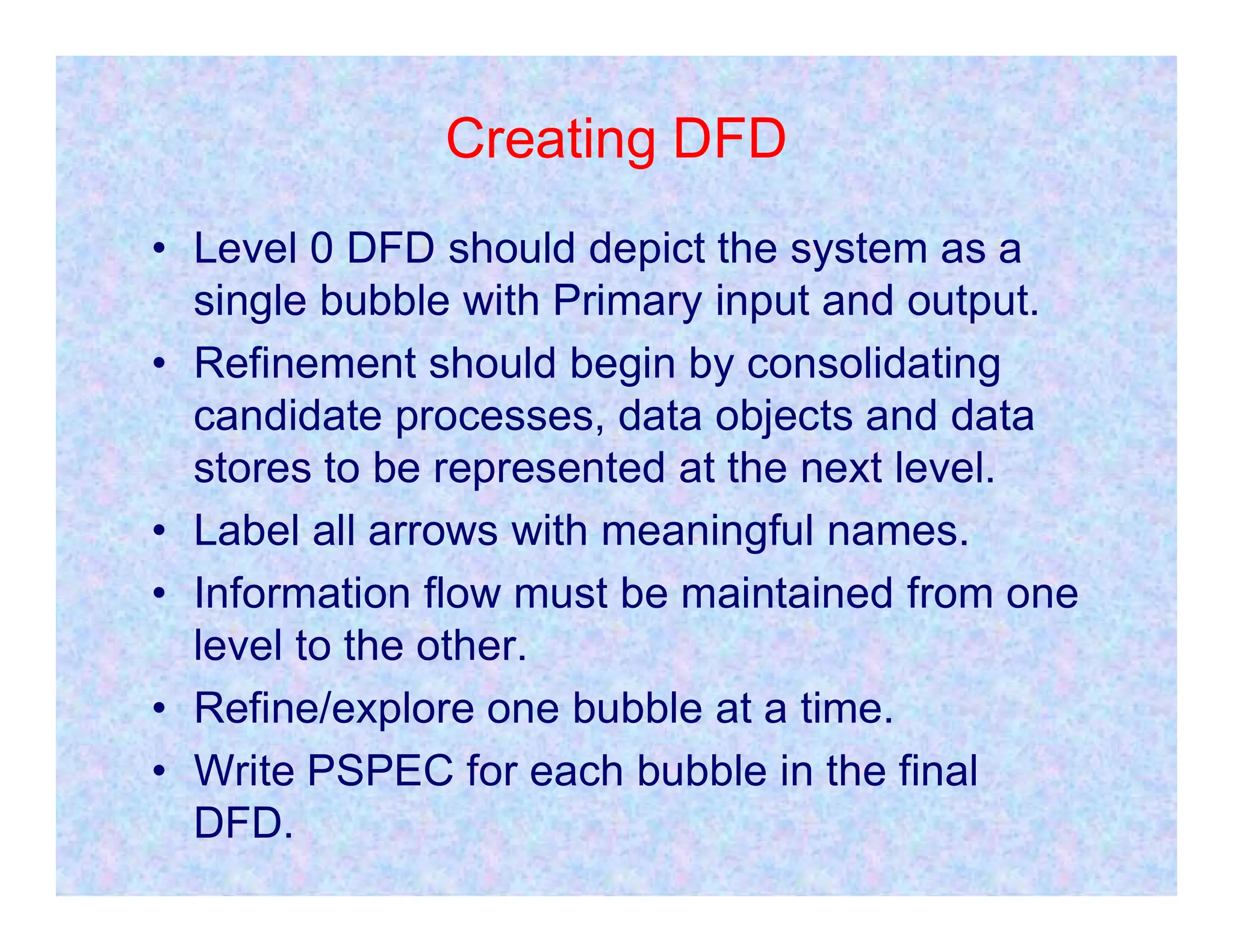 Creating DFD
• Level 0 DFD should depict the system as a
single bubble with Primary input and output.
• Refinement should begin by consolidating
candidate processes, data objects and data
stores to be represented at the next level.
stores to be represented at the next level.
• Label all arrows with meaningful names.
• Information flow must be maintained from one
level to the other.
• Refine/explore one bubble at a time.
• Write PSPEC for each bubble in the final
DFD.
 