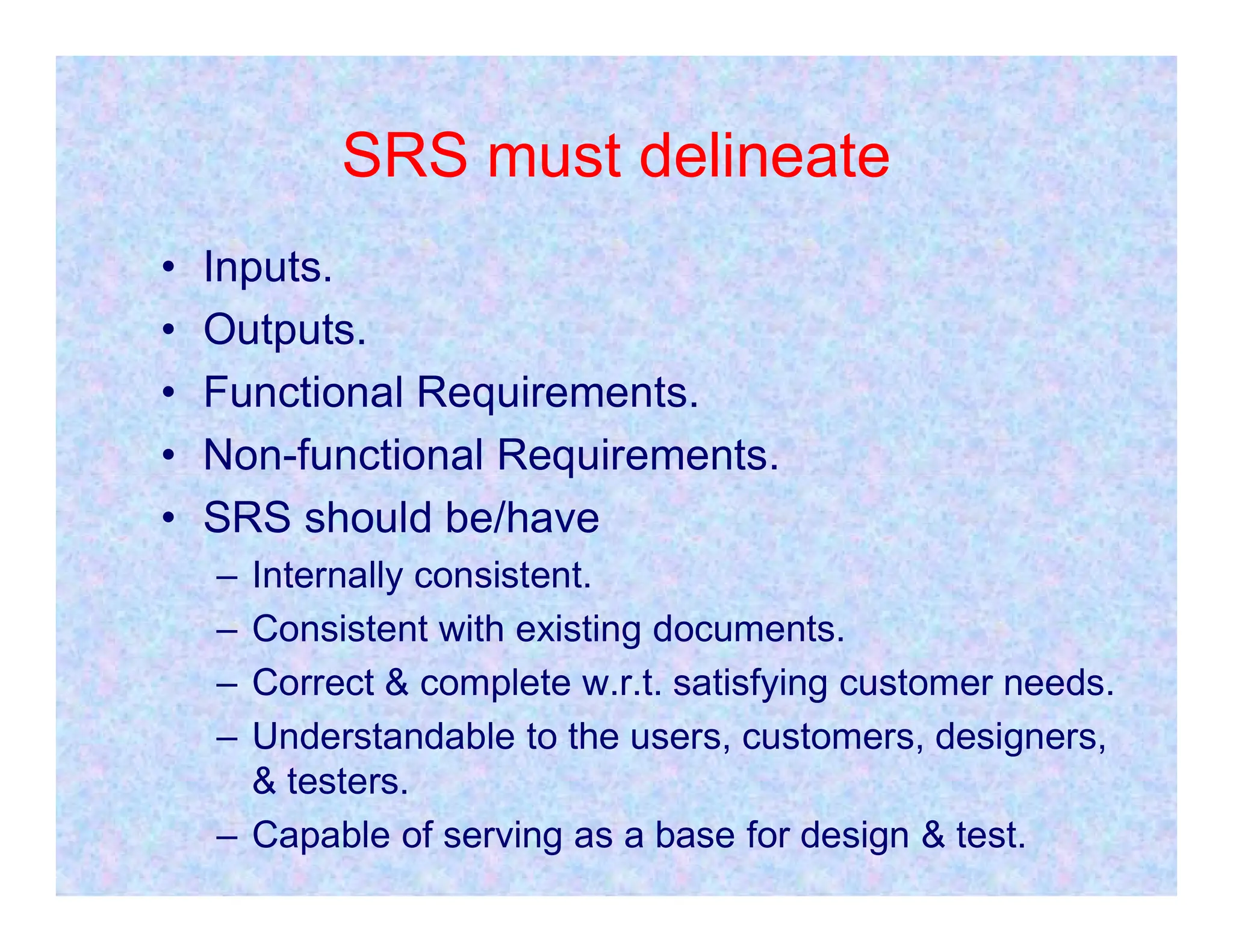 SRS must delineate
• Inputs.
• Outputs.
• Functional Requirements.
• Non-functional Requirements.
• Non-functional Requirements.
• SRS should be/have
– Internally consistent.
– Consistent with existing documents.
– Correct & complete w.r.t. satisfying customer needs.
– Understandable to the users, customers, designers,
& testers.
– Capable of serving as a base for design & test.
 