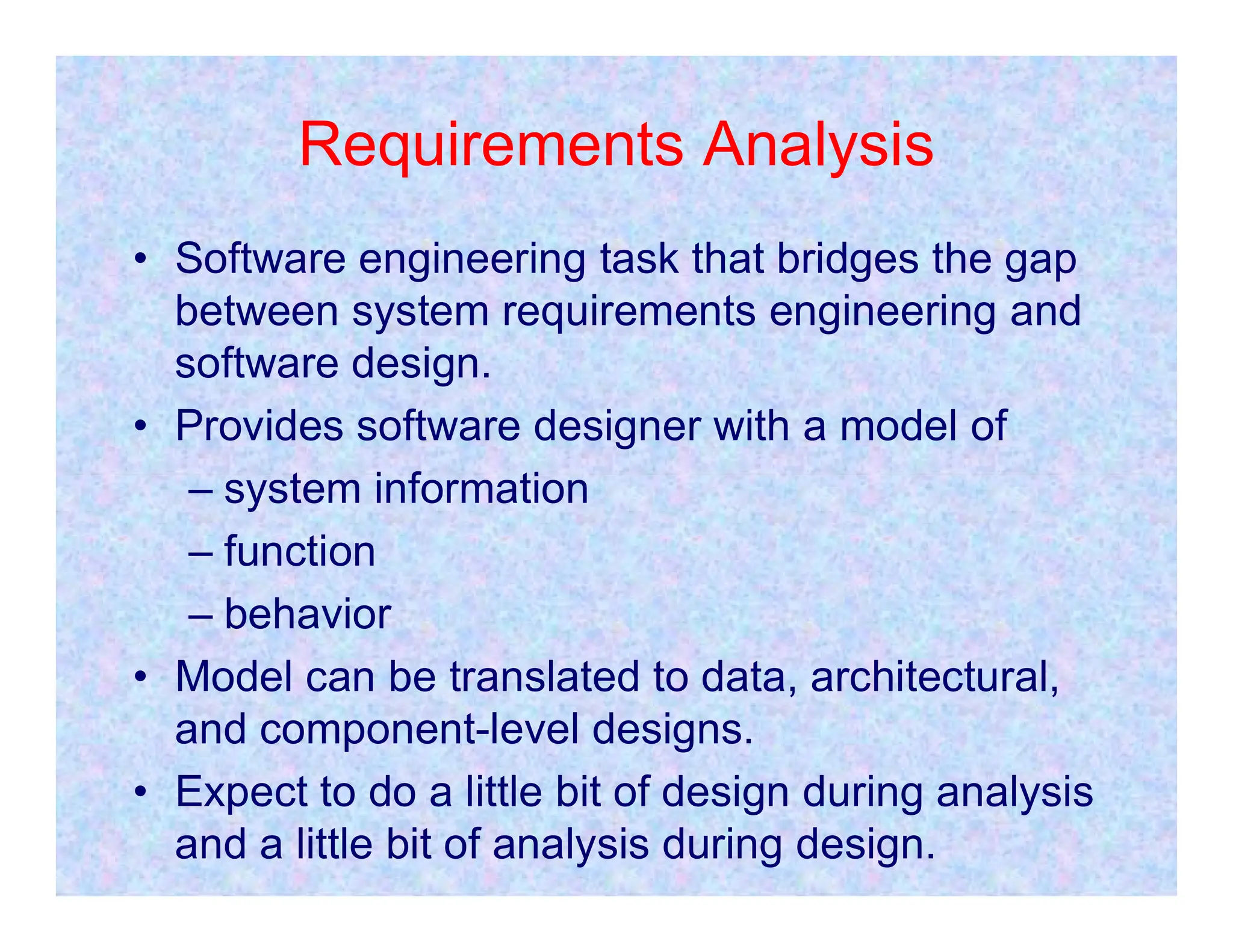 Requirements Analysis
• Software engineering task that bridges the gap
between system requirements engineering and
software design.
• Provides software designer with a model of
– system information
– system information
– function
– behavior
• Model can be translated to data, architectural,
and component-level designs.
• Expect to do a little bit of design during analysis
and a little bit of analysis during design.
 