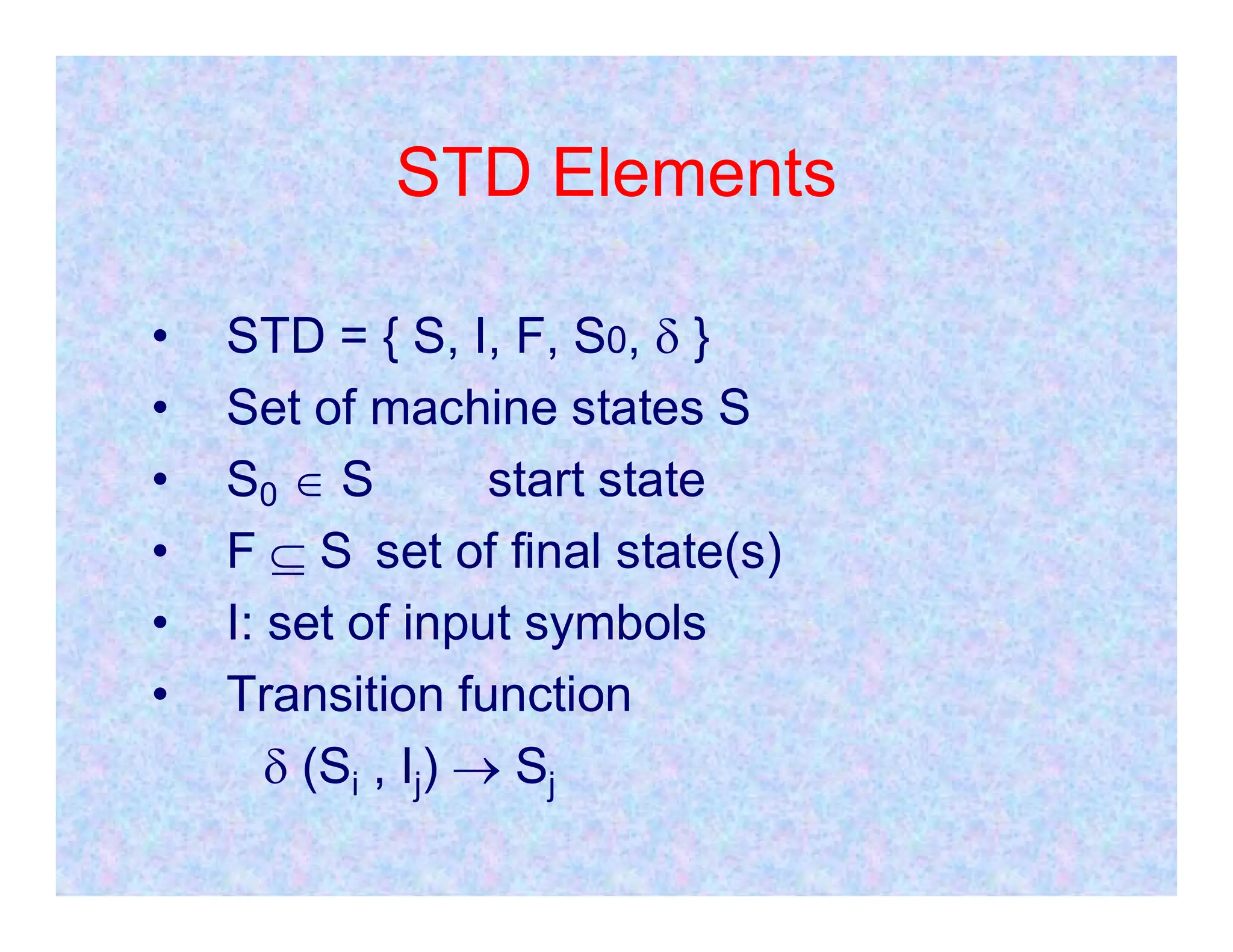 STD Elements
• STD = { S, I, F, S0,  }
• Set of machine states S
• S  S start state
• S0  S start state
• F  S set of final state(s)
• I: set of input symbols
• Transition function
 (Si , Ij)  Sj
 