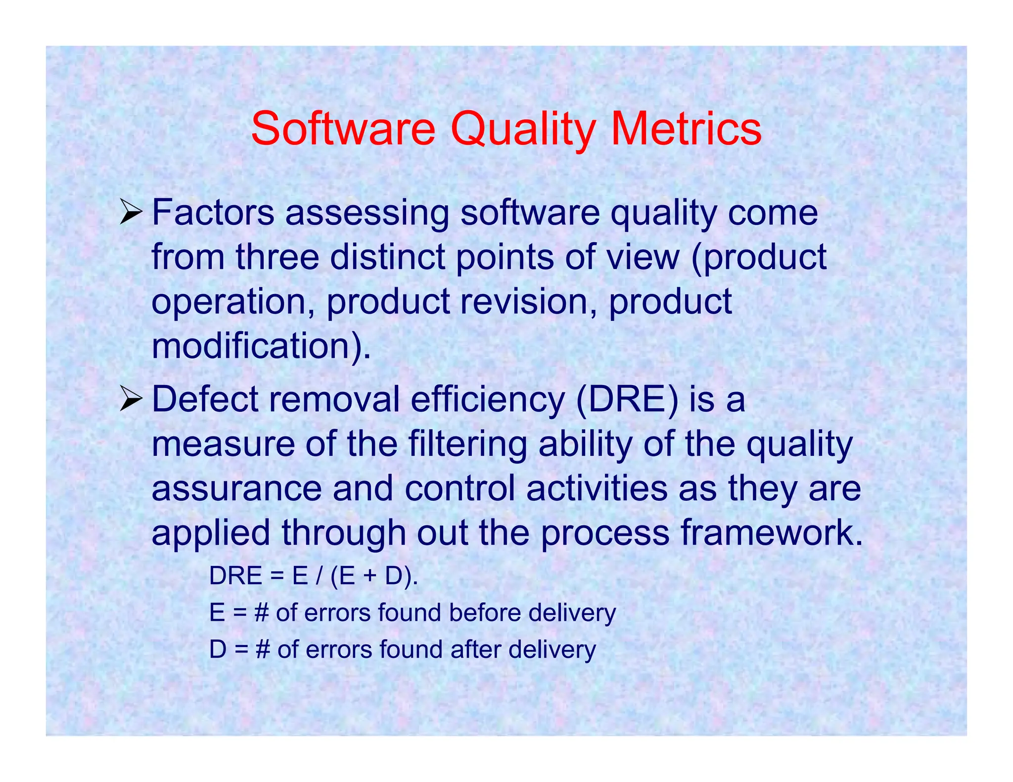 Software Quality Metrics
Factors assessing software quality come
from three distinct points of view (product
operation, product revision, product
modification).
Defect removal efficiency (DRE) is a
Defect removal efficiency (DRE) is a
measure of the filtering ability of the quality
assurance and control activities as they are
applied through out the process framework.
DRE = E / (E + D).
E = # of errors found before delivery
D = # of errors found after delivery
 