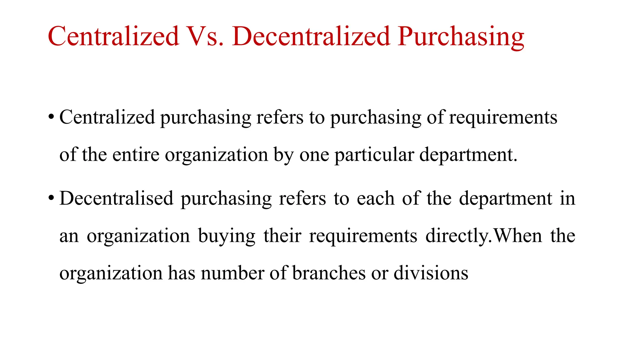 Centralized Vs. Decentralized Purchasing
• Centralized purchasing refers to purchasing of requirements
of the entire organization by one particular department.
• Decentralised purchasing refers to each of the department in
an organization buying their requirements directly.When the
organization has number of branches or divisions
 