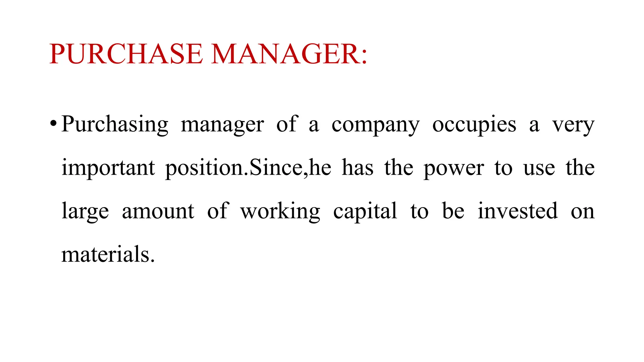 PURCHASE MANAGER:
• Purchasing manager of a company occupies a very
important position.Since,he has the power to use the
large amount of working capital to be invested on
materials.
 