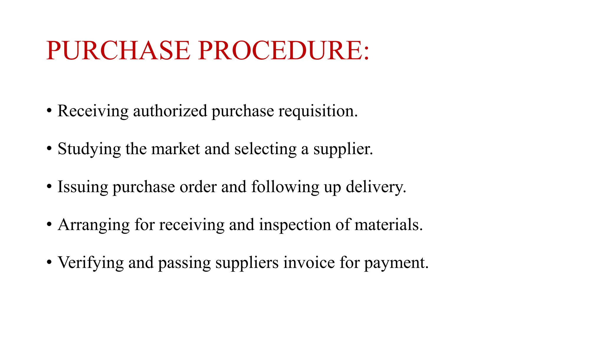 PURCHASE PROCEDURE:
• Receiving authorized purchase requisition.
• Studying the market and selecting a supplier.
• Issuing purchase order and following up delivery.
• Arranging for receiving and inspection of materials.
• Verifying and passing suppliers invoice for payment.
 