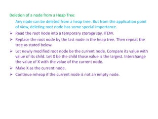 Deletion of a node from a Heap Tree:
Any node can be deleted from a heap tree. But from the application point
of view, deleting root node has some special importance.
➢ Read the root node into a temporary storage say, ITEM.
➢ Replace the root node by the last node in the heap tree. Then repeat the
tree as stated below.
➢ Let newly modified root node be the current node. Compare its value with
value of its child. Let X be the child those value is the largest. Interchange
the value of X with the value of the current node.
➢ Make X as the current node.
➢ Continue reheap if the current node is not an empty node.
 
