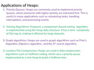Applications of Heaps:
1. Priority Queues: Heaps are commonly used to implement priority
queues, where elements with higher priority are extracted first. This is
useful in many applications such as scheduling tasks, handling
interruptions, and processing events.
2. Sorting Algorithms: Heapsort, a comparison-based sorting algorithm,
is implemented using the Heap data structure. It has a time complexity
of O(n log n), making it efficient for large datasets.
3. Graph algorithms: Heaps are used in graph algorithms such as Prim’s
Algorithm, Dijkstra’s algorithm., and the A* search algorithm.
4. Lossless File Compression: Heaps are used in data compression
algorithms such as Huffman coding, which uses a priority queue
implemented as a min-heap to build a Huffman tree.
 