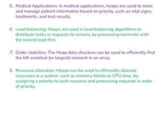5. Medical Applications: In medical applications, heaps are used to store
and manage patient information based on priority, such as vital signs,
treatments, and test results.
6. Load balancing: Heaps are used in load balancing algorithms to
distribute tasks or requests to servers, by processing elements with
the lowest load first.
7. Order statistics: The Heap data structure can be used to efficiently find
the kth smallest (or largest) element in an array.
8. Resource allocation: Heaps can be used to efficiently allocate
resources in a system, such as memory blocks or CPU time, by
assigning a priority to each resource and processing requests in order
of priority.
 