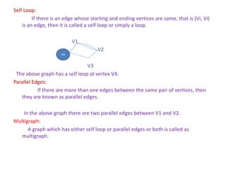 Self Loop:
If there is an edge whose starting and ending vertices are same, that is (Vi, Vi)
is an edge, then it is called a self loop or simply a loop.
V1
V2
V3
The above graph has a self loop at vertex V4.
Parallel Edges:
If there are more than one edges between the same pair of vertices, then
they are known as parallel edges.
In the above graph there are two parallel edges between V1 and V2.
Multigraph:
A graph which has either self loop or parallel edges or both is called as
multigraph.
V4
 